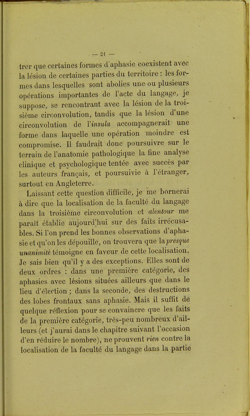 — 21 — trer que certaines formes d'aphasie coexistent avec la lésion de certaines parties du territoire : les for- mes dans lesquelles sont abolies une ou plusieurs opérations importantes de Facte du langage, je suppose, se rencontrant avec la lésion de la troi- sième circonvolution, tandis que la lésion d'une circonvolution de Vinsula accompagnerait une forme dans laquelle une opération moindre est compromise. Il faudrait donc poursuivre sur le terrain de Tanatomie pathologique la fine analyse clinique et psychologique tentée avec succès par les auteurs français, et poursuivie à Tétranger, surtout en Angleterre. Laissant cette question difficile, je me bornerai à dire que la localisation de la faculté du langage dans la troisième circonvolution et alentour me paraît établie aujourd'hui sur des faits irrécusa- bles. Si Ton prend les bonnes observations d'apha- sie et qu'on les dépouille, on trouvera que la presque unanimité témoigne en faveur de cette localisation. Je sais bien qu'il y a des exceptions. Elles sont de deux ordres : dans une première catégorie, des aphasies avec lésions situées ailleurs que dans le lieu d'élection ; dans la seconde, des destructions des lobes frontaux sans aphasie. Mais il suffit de quelque réflexion pour se convaincre que les faits de la première catégorie, très-peu nombreux d'ail- leurs (et j'aurai dans le chapitre suivant l'occasion d'en réduire le nombre), ne prouvent rien contre la localisation de la faculté du langage dans la partie