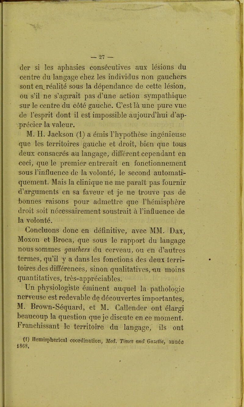 der si les aphasies consécutives aux lésions du centre du langage chez les individus non gauchers sont en,réalité sous la dépendance de cette lésion, ou s'il ne s'agirait pas d'une action sympathique sur le centre du côté gauche. C'est là une pure vue de l'esprit dont il est impossible aujourd'hui d'ap- précier la valeur. M. H. Jackson (1) a émis l'hypothèse ingénieuse que les territoires gauche et droit, bien que tous deux consacrés au langage, diffèrent cependant en ceci, que le premier entrerait en fonctionnement sous l'influence de la volonté, le second automati- quement. Mais la clinique ne me paraît pas fournir d'arguments en sa faveur et je ne trouye pas de bonnes raisons pour admettre que l'hémisphère droit soit nécessairement soustrait à l'influence de la volonté. Concluons donc en définitive, avec MM. Dax, Moxon et Broca, que sous le rapport du langage nous sommes gauchers du cerveau, ou en d'autres termes, qu'il y a dans les fonctions des deux terri- toires des différences, sinon qualitatives, nu moins quantitatives, très-appréciables. Un physiologiste éminent auquel la pathologie nerveuse est redevable de découvertes importantes, M. Brown-Séquard, et M. Callender ont élargi beaucoup la question que je discute en ce moment. Franchissant le territoire du langage, ils ont (1) Hemisplierical coordination, Med. Times and GazeUe, année 1868.