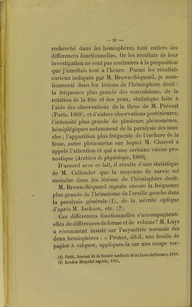 recherché dans les hémisphères tout entiers des différences fonctionnelles. Or les résultats de leur investigation ne sont pas contraires à la proposition que j'émettais tout à Fheure. Parmi les résultats curieux indiqués paj M. Brown-Séquard, je men- tionnerai dans les lésions de l'hémisphère droit : la fréquence plus grande des convulsions, de la rotation de la tête et des yeux, statistique faite à l'aide des observations de la thèse de M. Prévost (Paris, 1868), et d'autres observations postérieures; l'intensité plus grande de plusieurs phénomènes, hémiplégiques notamment de la paralysie des mus- cles ; l'apparition plus fréquente de l'eschare de la fesse, autre phénomène sur lequel M. Charcot a appelé l'attention et qui a une certaine valeur pro- nostique {Archives de physiologie, 1868). D'accord avec ce fait, il résulte d'une statistique de M. Callender que la moyenne de survie est moindre dans les lésions de l'hémisphère droit. M. Brown-Séquard signale encore la fréquence plus grande de l'hématome de l'oreille gauche dans la paralysie générale (1), de la névrite optique d'après M. Jackson, etc. (2). Ces différences fonctionnelles s'accompagnent- elles de différences de forme et de volume? M. Luys a récemment insisté sur l'asymétrie normale des deux hémisphères : « Prenez, dit-il, une feuille de papier à calquer, appliquez-la sur une coupe ver- (1) Petit, Journal de la Société médicale de la Loire-Inférieure, i858. (2) London Hospital rsports, 186b.