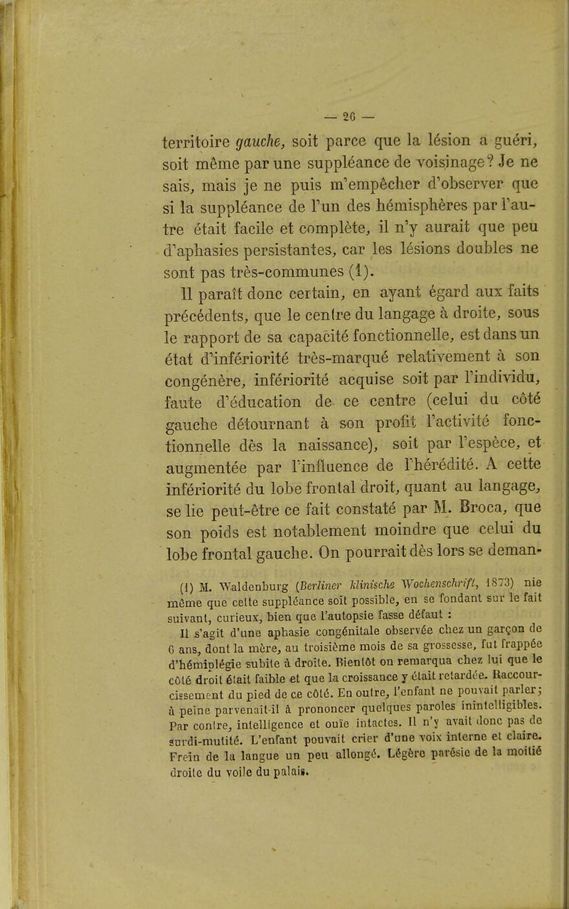 territoire gauche, soit parce que la lésion a guéri, soit même par une suppléance de voisinage? Je ne sais, mais je ne puis m'empêcher d'observer que si la suppléance de Tun des hémisphères par l'au- tre était facile et complète, il n'y aurait que peu d'aphasies persistantes, car les lésions doubles ne sont pas très-communes (1). 11 paraît donc certain, en ayant égard aux faits précédents, que le centre du langage à droite, sous le rapport de sa capacité fonctionnelle, est dans un état d'infériorité très-marqué relativement h son congénère, infériorité acquise soit par l'individu, faute d'éducation de- ce centre (celui du côté gauche détournant à son profit l'activité fonc- tionnelle dès la naissance), soit par l'espèce, et augmentée par l'influence de l'hérédité. A cette infériorité du lobe frontal droit, quant au langage, se lie peut-être ce fait constaté par M. Broca, que son poids est notablement moindre que celui du lobe frontal gauche. On pourrait dès lors se deman- (1) M. Waldenburg {Berliner Minische Wochenschrift, 1873) nie môme que celte suppléance soit possible, en se fondant sur le fait suivant, curieux, bien que l'autopsie fasse défaut : n s'agit d'une aphasie congénitale observée chez un garçon de C ans, dont la mére, au troisième mois de sa grossesse, fut frappée d'hémiplégie subite à droite. Bientôt on remarqua chez lui que te côté droit était faible et que la croissance y était retardce. Raccour- cissement du pied de ce côté. En outre, l'enfant ne pouvait parler; à peine parvenait-il à prononcer quelques paroles inintelligibles. Par conlre, intelligence et ouïe intactes. Il n'y avait donc pas de sufdi-mutité. L'enfant pouvait crier d'une voix interne et claire. Frein de la langue un peu allongé. Légère parôsic de la moitié droite du voile du palais.