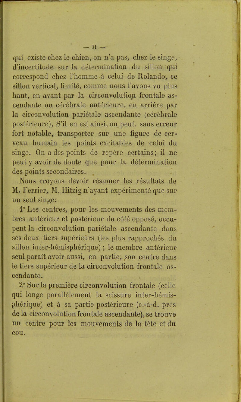 qui existe chez le chien, on n'a pas, chez le singe, d'incertitude sur la détermination du sillon qui correspond chez Thomme -à celui de Rolando, ce sillon vertical, limité, comme nous Tavons vu plus haut, en avant par la circonvolution frontale as- cendante ou cérébrale antérieure, en arrière par la circonvolution pariétale ascendante (cérébrale postérieure). S'il en est ainsi, on peut, sans erreur fort notable, transporter sur une figure de cer- veau humain les points excitables de celui du singe. On a des points de repère certains; il ne peut y avoir de doute que pour la détermination des points secondaires. Nous croyons devoir résumer les résultais de M.. Ferrier^ M. Hitzig n'ayant expérimenté que sur un seul singe: 1° Les centres, pour les mouvements des mem- bres antérieur et postérieur du côté opposé, occu- pent la circonvolution pariétale ascendante dans ses deux tiers- supérieurs (les plus rapprochés du sillon inter-hémisphérique) ; le membre antérieur seul paraît avoir aussi, en partie, ,son centre dans le tiers supérieur de la circonvolution frontale as- cendante. 2° Sur la première circonvolution frontale (celle qui longe parallèlement la scissure inter-hémis- phérique) et à sa partie postérieure (c.-à-d. près de la circonvolution frontale ascendante), se trouve un centre pour les mouvements de la tête et du cou.