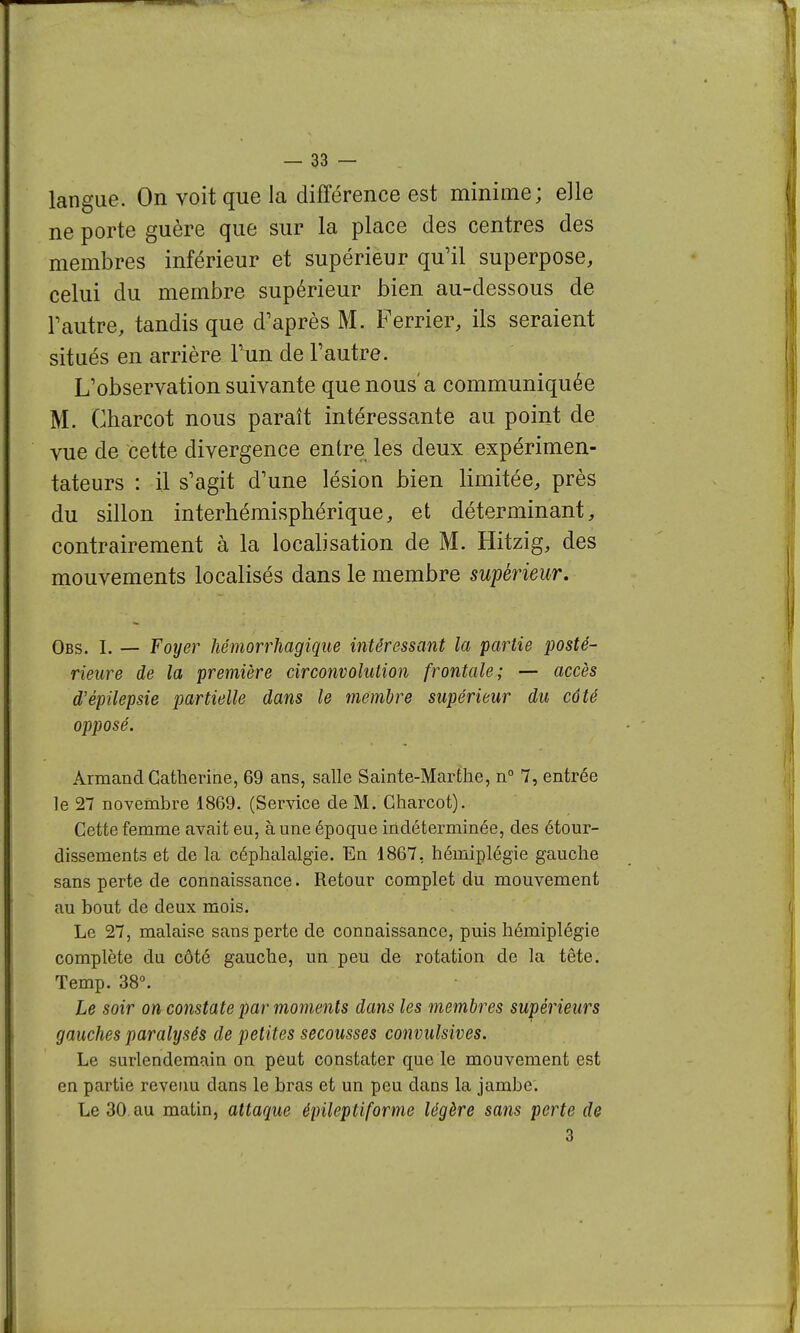 langue. On voit que la différence est minime; elle ne porte guère que sur la place des centres des membres inférieur et supérieur qu'il superpose, celui du membre supérieur bien au-dessous de rautre, tandis que d'après M. Ferrier, ils seraient situés en arrière Tun de l'autre. L'observation suivante que nous'a communiquée M. Gharcot nous paraît intéressante au point de vue de cette divergence entre les deux expérimen- tateurs : il s'agit d'une lésion bien limitée, près du sillon interhémisphérique, et déterminant, contrairement à la localisation de M. Hitzig, des mouvements localisés dans le membre supérieur. Obs. I. — Foyer hémorrhagique intéressant la partie posté- rieure de la première circonvolution frontale; — accès d'épilepsie partielle dans le membre supérieur du côté opposé. Armand Catherine, 69 ans, salle Sainte-Marthe, n° 7, entrée le 27 novembre 1869. (Service de M. Gharcot). Cette femme avait eu, à une époque indéterminée, des étour- dissements et de la céphalalgie. En 4867, hémiplégie gauche sans perte de connaissance. Retour complet du mouvement au bout de deux mois. Le 27, malaise sans perte de connaissance, puis hémiplégie complète du côté gauche, un peu de rotation de la tête. Temp. 38°. Le soir on constate par moments dans les membres supérieurs gauches paralysés de petites secousses convulsives. Le surlendemain on peut constater que le mouvement est en partie revetm dans le bras et un peu dans la jambe. Le 30.au matin, attaque épileptiforme légère sans perte de 3