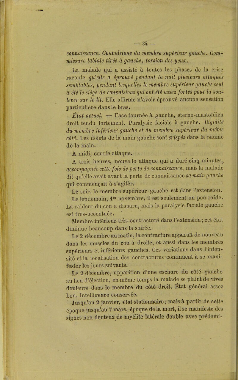 connaissance. Convulsions du membre supérieur gauche. Com- missure labiale tirée à gauche, torsion des yeux. La malade qui a assisté à toutes les phases de la crise raconte qu'elle a éprouvé pendant la nuit plusieurs attaques semblables, pendant lesquelles le membre supérieur gauche seul a été le siège de convulsions qui ont été assez fortes pour la sou- lever sur le lit. Elle affirme n'avoir éprouvé aucune sensation particulière dans le bras. État actuel. — Face tournée à gauche, sterno-mastoïdien droit tendu fortement. Paralysie faciale à gauche. Jiigidité du membre inférieur gauche et du membre supérieur du même côté. Les doigts de la main gauche sont cm/)cs dans la paume de la main. A midi, courte attaque. A trois heures, nouvelle attaque qui a duré cinq minutes, accompagnée cette fois de perte de connaissance, mais la malade dit qu'elle avait avant la perte de connaissance sa main gauche qui commençait à s'agitèr. Le soir, le membre supérieur gauche est dans l'extension. Le lendemain, 1 novembre, il est seulement un peu raide. La raideur du cou a disparu, mais la paralysie faciale gauche est très-accentuée. Membre inférieur très-contracturé dans l'extension; cet état diminue beaucoup dans la soirée. Le 2 décembre au matin, la contracture apparaît de nouveau dans les muacles du cou à droite, et aussi dans les membres supérieurs et inférieurs gauches. Ces variations dans l'inten- sité et la locahsation des contractures continuent à se mani- fester les jours suivants. Le 2 décembre, apparition d'une eschare du côté gauche au heu d'élection, en même temps la malade se plaint de vives douleurs dans le membre du côté droit. État général assez bon. InteUigence conservée. Jusqu'au 2 janvier, état stationnaire; mais à partir de cette époque jusqu'au 7 mars, époque de la mort, il se manifeste des signes non douteux^de myélite latérale double avec prédomi-