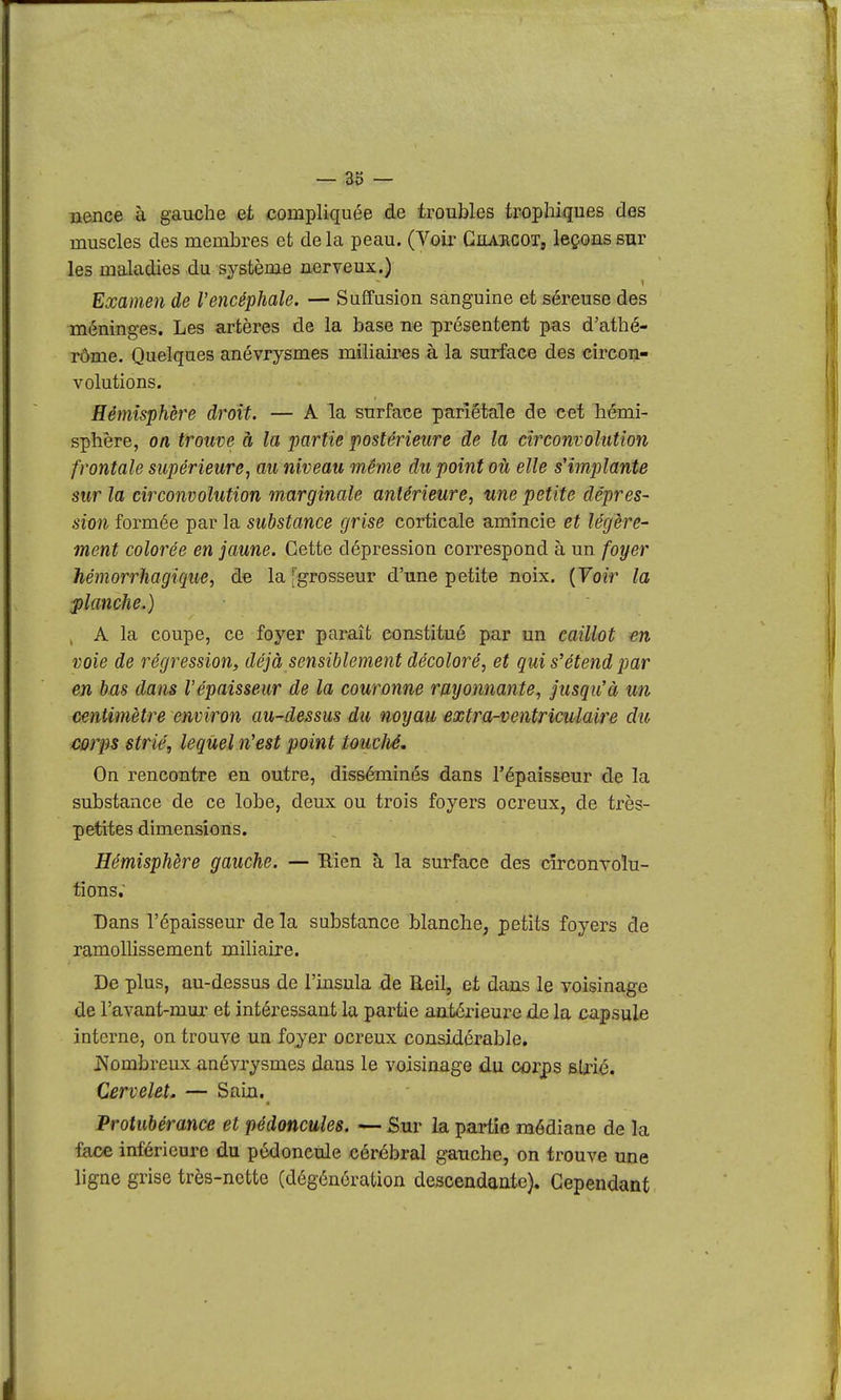 nence à gauche et compliquée de troubles tropliiques des muscles des membres et delà peau. (Voir Ghaucot, leçons sur les maladies du système nerveux.) Examen de l'encéphale. — Suffusion sanguine et séreuse des méninges. Les artères de la base ne présentent pas d'athé- rôme. Quelques anévrysmes miiiairas à la surface des circon- volutions. Hémisphère droit. — A la surface pariétale de cet hémi- sphère, on trouve à la partie postérieure de la circonvolution frontale supérieure, au niveau même du point oii elle s'implante sur la circonvolution marginale antérieure, une petite dépres- sion formée par la substance grise corticale amincie et légère- ment colorée en jaune. Cette dépression correspond à un foifer hémorrhagique, d« la [grosseur d'une petite noix. {Voir la ■planche.) ^ A la coupe, ce foyer paraît constitué par un caillot en voie de régression, déjà sensiblement décoloré, et qui s'étend par en bas dans l'épaisseur de la couronne rayonnante, jusqu'à un centimètre environ au-dessus du noyau extra-ventriculaire du corps strié, lequel n'est point toucJié, On rencontre en outre, disséminés dans l'épaisseur de la substance de ce lobe, deux ou trois foyers ocreux, de très- petites dimensions. Hémisphère gauche. — Rien à la surface des cîtcdutoIu- tions; Dans l'épaisseur de la substance blanche, petits foyers de ramollissement miliaire. De plus, au-dessus de l'insula de Reil, et dans le voisinage de l'avant-mur et intéressant la partie antérieure de la capsule interne, on trouve un foyer ocreux considérable. j>Jombreux anévrysmes dans le voisinage du corps sUié. Cervelet. — Sain. Protubérance et pédoncules. — Sur la partie médiane de la face inférieure du pédoncule cérébral gauche, on trouve une ligne grise très-nette (dégénération descendante). Cependant