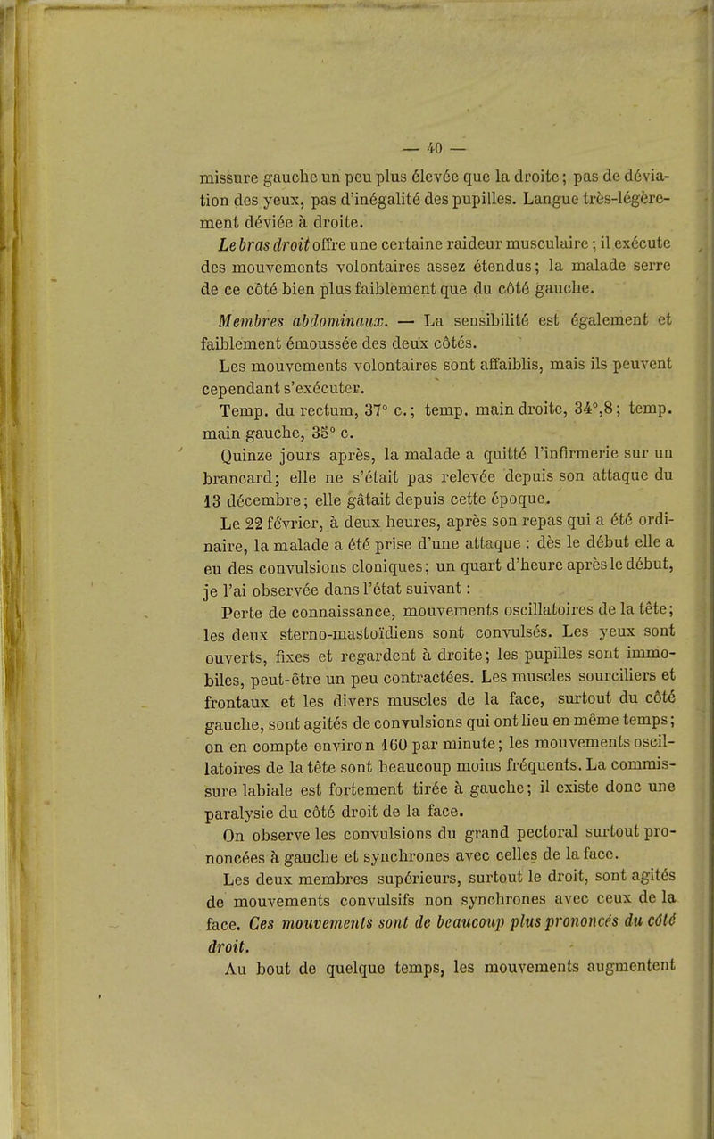 missure gauche un peu plus élevée que la droite ; pas de dévia- tion des yeux, pas d'inégalité des pupilles. Langue très-légère- ment déviée à droite. Le bras droit offre une certaine raideur musculaire ; il exécute des mouvements volontaires assez étendus ; la malade serre de ce côté bien plus faiblement que du côté gauche. Membres abdominaux. — La sensibilité est également et faiblement émoussée des deux côtés. Les mouvements volontaires sont affaiblis, mais ils peuvent cependant s'exécuter. Temp. du rectum, 37° c; temp. main droite, 34°,8; temp. main gauche, 35° c. Quinze jours après, la malade a quitté l'infirmerie sur un brancard; elle ne s'était pas relevée depuis son attaque du 13 décembre; elle gâtait depuis cette époque. Le 22 février, à deux heures, après son repas qui a été ordi- naire, la malade a été prise d'une attaque : dès le début elle a eu des convulsions cloniques; un quart d'heure après le début, je l'ai observée dans l'état suivant : Perte de connaissance, mouvements oscillatoires de la tête; les deux sterno-mastoïdiens sont convulsés. Les yeux sont ouverts, fixes et regardent à droite; les pupilles sont immo- biles, peut-être un peu contractées. Les muscles sourciUers et frontaux et les divers muscles de la face, surtout du côté gauche, sont agités de convulsions qui ont heu en même temps; on en compte environ 160 par minute; les mouvements oscil- latoires de la tête sont beaucoup moins fréquents. La commis- sure labiale est fortement tirée à gauche; il existe donc une paralysie du côté droit de la face. On observe les convulsions du grand pectoral surtout pro- noncées à gauche et synchrones avec celles de la face. Les deux membres supérieurs, surtout le droit, sont agités de mouvements convulsifs non synchrones avec ceux de la face. Ces mouvements sont de beaucoup plus prononcés du côté droit. Au bout de quelque temps, les mouvements augmentent