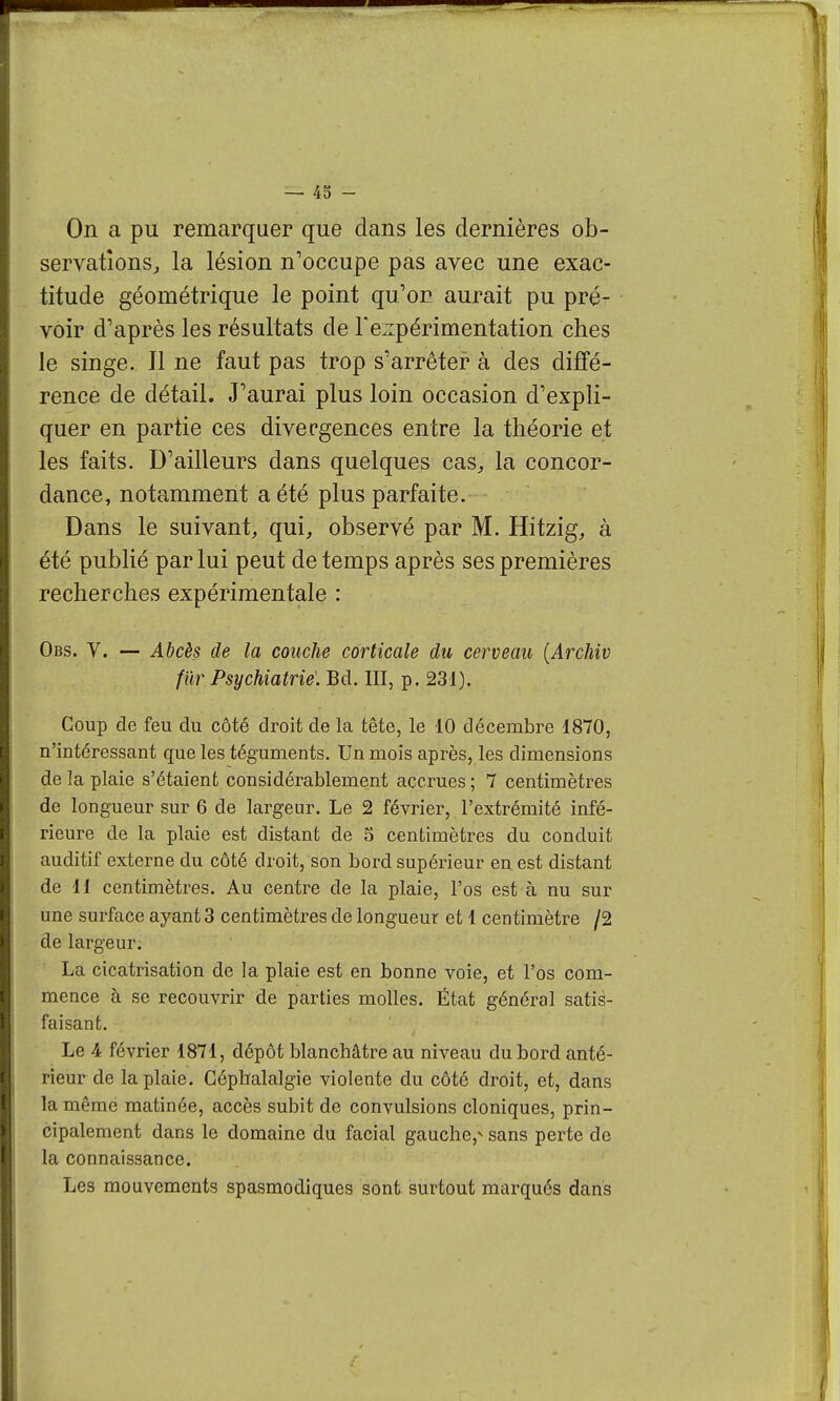 On a pu remarquer que dans les dernières ob- servations^ la lésion n'occupe pas avec une exac- titude géométrique le point qu'on aurait pu pré- voir d'après les résultats de Teiipérimentation ches le singe. Il ne faut pas trop s'arrêter à des diffé- rence de détail. J'aurai plus loin occasion d'expli- quer en partie ces divergences entre la théorie et les faits. D'ailleurs dans quelques cas, la concor- dance, notamment a été plus parfaite. Dans le suivant, qui, observé par M. Hitzig, à été publié par lui peut de temps après ses premières recherches expérimentale : Obs. V. — Abcès de la couche corticale du cerveau {Archiv fur Psychiatrie. Bd. III, p. 231). Coup de feu du côté droit de la tête, le 10 décembre 1870, n'intéressant que les téguments. Un mois après, les dimensions de la plaie s'étaient considérablement accrues ; 7 centimètres de longueur sur 6 de largeur. Le 2 février, l'extrémité infé- rieure de la plaie est distant de 5 centimètres du conduit auditif externe du côté droit, son bord supérieur en est distant de 11 centimètres. Au centre de la plaie, l'os est à nu sur une surface ayant 3 centimètres de longueur et 1 centimètre /2 de largeur. La cicatrisation de la plaie est en bonne voie, et l'os com- mence à se recouvrir de parties molles. État général satis- faisant. Le 4 février 1871, dépôt blanchâtre au niveau du bord anté- rieur de la plaie. Céphalalgie violente du côté droit, et, dans la même matinée, accès subit de convulsions cloniques, prin- cipalement dans le domaine du facial gauche,^ sans perte de la connaissance. Les mouvements spasmodiques sont surtout marqués dans