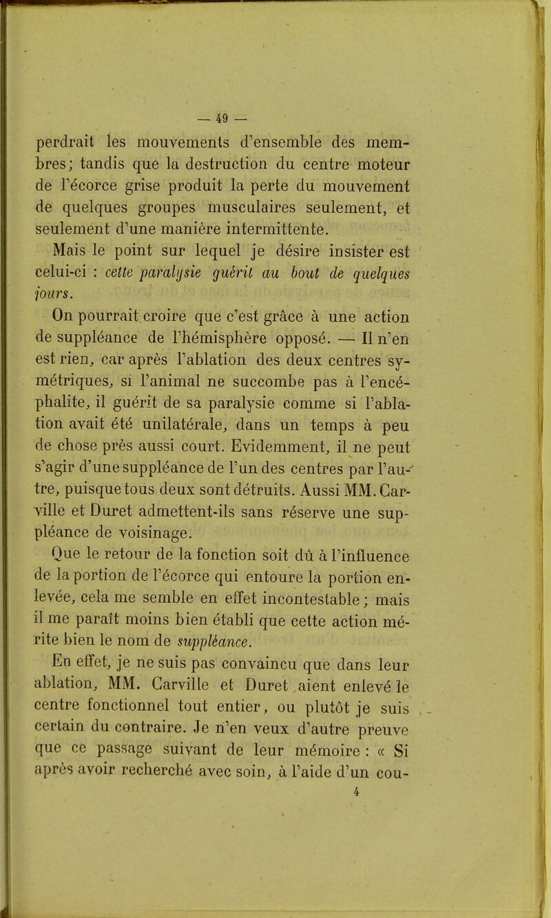 perdrait les mouvements d'ensemble des mem- bres; tandis que la destruction du centre moteur de récorce grise produit la perte du mouvement de quelques groupes musculaires seulement, et seulement d'une manière intermittente. Mais le point sur lequel je désire insister est celui-ci : cette paralysie guérit au bout de quelques jours. On pourrait croire que c'est grâce à une action de suppléance de l'hémisphère opposé. — Il n'en est rien, car après l'ablation des deux centres sy- métriques, si l'animal ne succombe pas à l'encé- phalite, il guérit de sa paralysie comme si l'abla- tion avait été unilatérale, dans un temps à peu de chose près aussi court. Evidemment, il ne peut s'agir d'une suppléance de l'un des centres par l'au-' tre, puisque tous deux sont détruits. Aussi MM. Car- ville et Dur et admettent-ils sans réserve une sup- pléance de voisinage. Que le retour de la fonction soit dû à l'influence de la portion de l'écorce qui entoure la portion en- levée, cela me semble en effet incontestable ; mais il me paraît moins bien établi que cette action mé- rite bien le nom de suppléance. En effet, je ne suis pas convaincu que dans leur ablation, MM. Carville et Duret aient enlevé le centre fonctionnel tout entier, ou plutôt je suis certain du contraire. Je n'en veux d'autre preuve que ce passage suivant de leur mémoire : « Si après avoir recherché avec soin, à l'aide d'un cou- 4