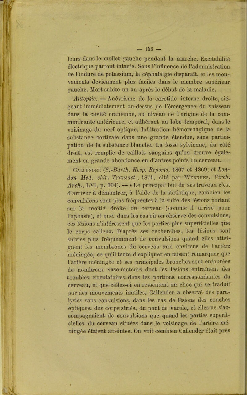 leurs dans le mollet gauche pendant la marche., Excitabilité électrique partout intacte. Sous l'influence de l'administration de l'iodnre de potassium, la céphalalgie disparaît, et les mou- vements dcTiennent plus faciles dans le membre supérieur gauche. Mort subite un an après le début de la maladie. Autopsie.—Anévrisme de la carotide interne droite, sié- geant immédiatement au-dessus ,de l'émergence du vaisseau dans la cavité crânienne, au niveau de l'origine de la com- municante antérieure, et adhérant au lobe temporal, dans le voisinage du nerf optique. Infiltration hémorrhagique de la substance corticale dans une grande étendue, sans partici- pation de la substance blanche. La fosse sylvienne, du côté droit, est remplie de caillots sanguins qu'on trouve égale- ment en grande abondance en d'autres points du cerveau. Callender (S.'Bartk. Hosp. Reports, 1867 et 1869, et Lon- âon Med. chir. Transact., 18H, cité par Webnheti, Virch. Arch., LVI, p. 304).-— «Le principal but de ses travaux c'est d arriver à démontrer, à l'aide de la statistique, combien les convulsions sont plus fréquentes à la suite dès lésion-s portant sur la moitié droite du cerveau (comme il arrive pour l'aphasie), et que, dans les cas où on observe des convulsions, ces lésions n'intéressent que les parties plus superficielles que le corps calleux. D'après ses recherches, les lésions sont suivies plus fréquemment de convulsions quand elles attei- gnent les membranes du cerveau aux environs de l'artère méningée, ce qu'il tente d'expliquer en faisant remarquer que l'artère méningée et ses principales branches sont entourées de nombreux vaso-moteurs dont les lésions entraînent des troubles circulatoires dans les portions, correspondantes du cerveau, et que celles-ci en resseatent un choc qui se traduit par des mouvements inutiles. Callender a observé- des para- lysies sans convulsions, dans les cas de lésions des couches optiques, des corp-s. striés, du pont de Varole, et elles ne s'ac- compagnaient de eonvulsions que quand les parties superfi- cielles du cerveau situées dans- le voisinage de l'artère mé- ningée étaient atteintes; On voit combien Callender était près