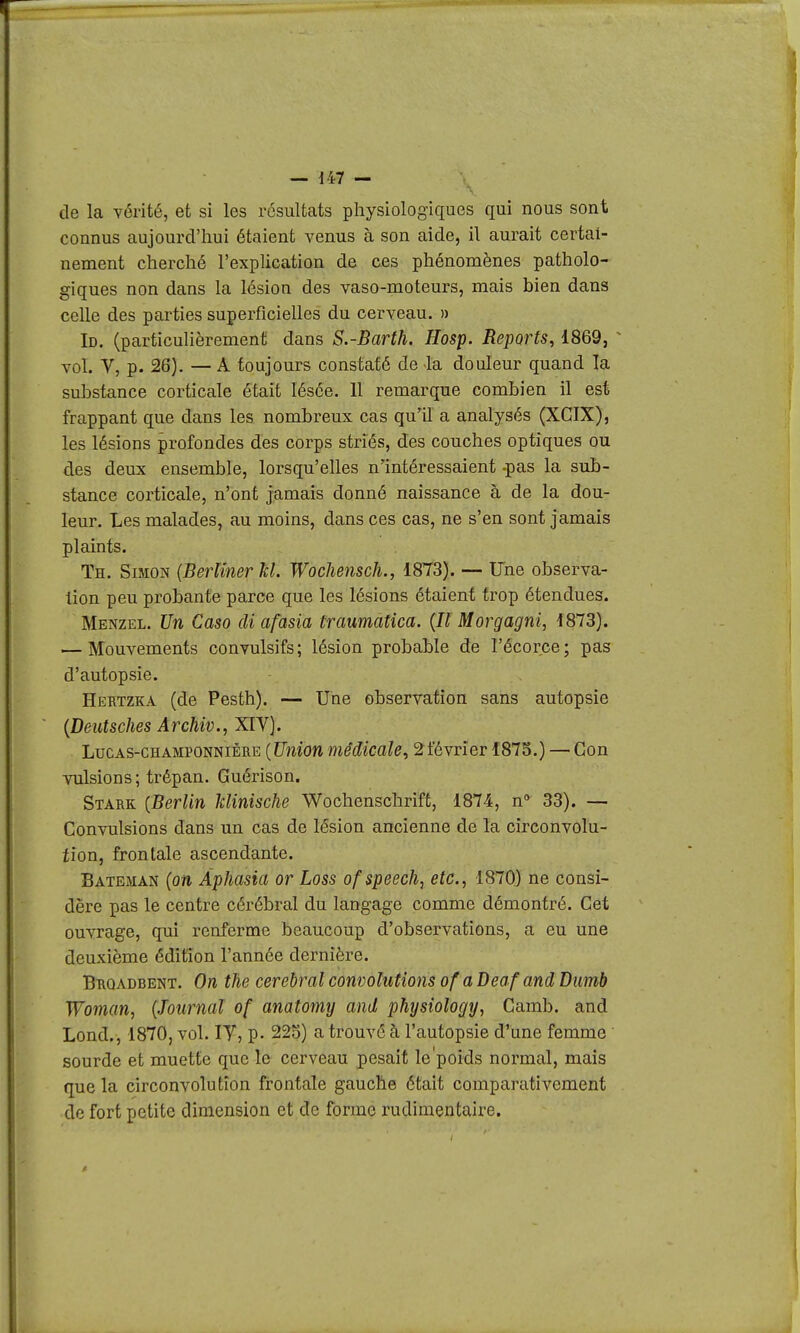 de la vérité, et si les résultats physiologiques qui nous sont connus aujourd'hui étaient venus à son aide, il aurait certai- nement cherché l'explication de ces phénomènes patholo- giques non dans la lésion des vaso-moteurs, mais bien dans celle des parties superficielles du cerveau. » Id. (particulièrement dans S.-Barth. Hosp. Reports, 1869, ^ vol. V, p. 26). — A toujours constaté de -la douleur quand la substance corticale était lésée. 11 remarque combien il est frappant que dans les nombreux cas qu'il a analysés (XCIX), les lésions profondes des corps striés, des couches optiques ou des deux ensemble, lorsqu'elles n'intéressaient -pas la sub- stance corticale, n'ont jamais donné naissance à de la dou- leur. Les malades, au moins, dans ces cas, ne s'en sont jamais plaints. Th. Simon {Berlinerkl. Wochensch., 1873). — Fne observa- lion peu probante parce que les lésions étaient trop étendues. Menzel. Un Caso di afasia traumatîca. {H Morgagni, 1873). — Mouvements convulsifs; lésion probable de l'écorce; pas d'autopsie. Hertzka (de Pesth). — Une observation sans autopsie {Deutsches Archiv., XIV]. LucAS-CHAMPONNiÊRE {Unîon médicale, ^février 1875.) — Gon vulsions ; trépan. Guérison. Stark {Berlin Minische Wochenschrift, 1874, n 33). — Convulsions dans un cas de lésion ancienne de la circonvolu- tion, frontale ascendante. Bateman {on Âphasia or Loss of speech, etc., 1870} ne consi- dère pas le centre cérébral du langage comme démontré. Cet ouvrage, qui renferme beaucoup d'observations, a eu une deuxième édition l'année dernière. Broadbent. On the cérébral convolutions of a Deaf and Dimb Woman, {Journal of anatomy and physiology, Camb. and Lond., 1870, vol. lY, p. 225) a trouve à l'autopsie d'une femme sourde et muette que le cerveau pesait le'poids normal, mais que la circonvolution frontale gauche était comparativement de fort petite dimension et de forme rudimentaire.