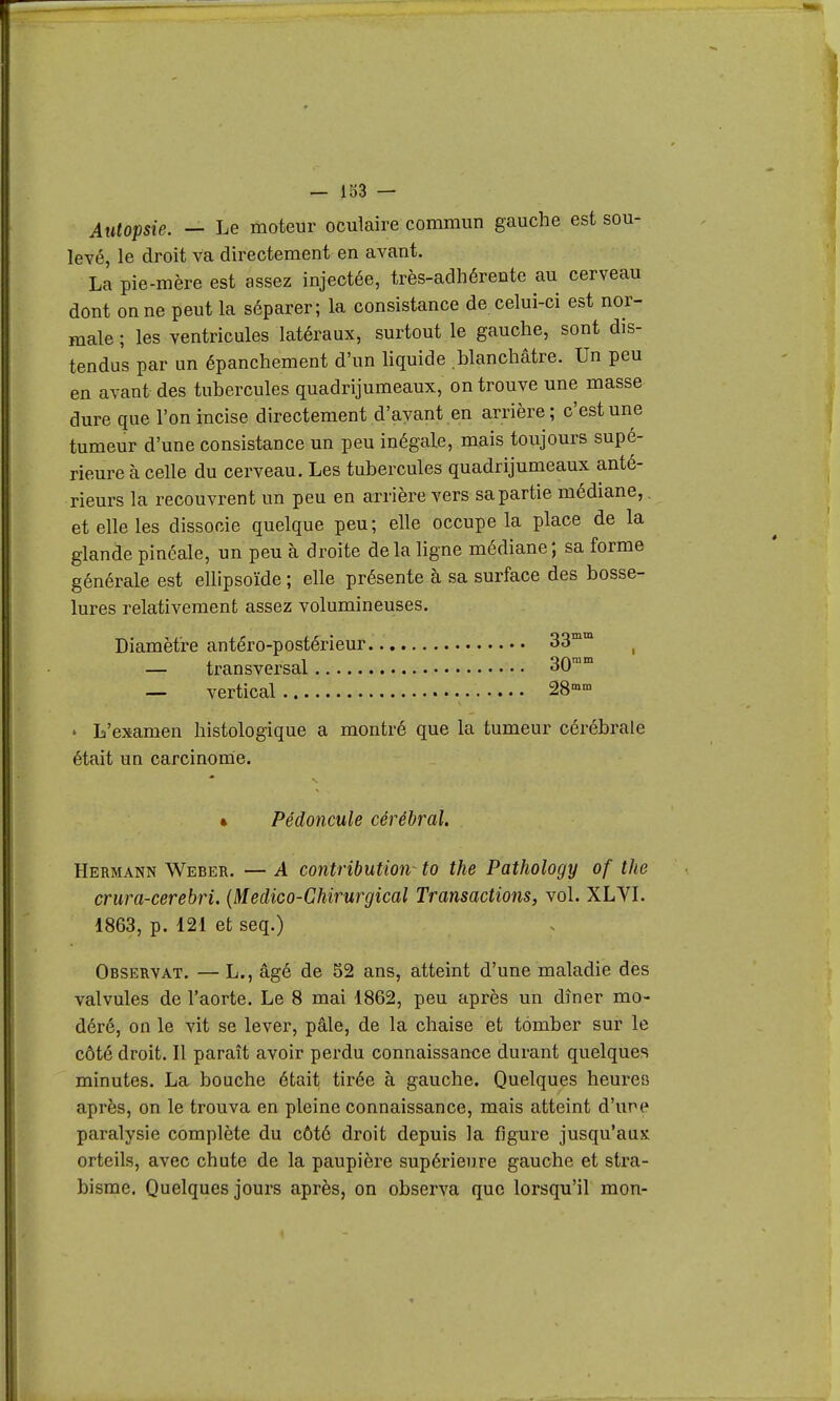 Autopsie. — Le moteur oculaire commun gauche est sou- levé, le droit va directement en avant. La pie-mère est assez injectée, très-adhérente au cerveau dont on ne peut la séparer; la consistance de celui-ci est nor- male ; les ventricules latéraux, surtout le gauche, sont dis- tendus par un épanchement d'un liquide blanchâtre. Un peu en avant des tubercules quadrijumeaux, on trouve une masse dure que l'on incise directement d'ayant en arrière; c'est une tumeur d'une consistance un peu inégale, mais toujours supé- rieure à celle du cerveau. Les tubercules quadrijumeaux anté- rieurs la recouvrent un peu en arrière vers sa partie médiane, et elle les dissocie quelque peu ; elle occupe la place de la glande pinéale, un peu à droite delà ligne médiane; sa forme générale est ellipsoïde ; elle présente à sa surface des bosse- lures relativement assez volumineuses. Diamètre antéro-postérieur 33 — transversal 30 — vertical 28-» mm mm m • L'examen histologique a montré que la tumeur cérébrale était un carcinonie. 4 Pédoncule cérébral. Hermann Weber. — A contribution^ to the Pathology of the crura-cerebri. {Medico-Chirurgical Transactions, vol. XLYL 1863, p. 121 et seq.) Observât. — L., âgé de 52 ans, atteint d'une maladie des valvules de l'aorte. Le 8 mai 1862, peu après un dîner mo- déré, on le vit se lever, pâle, de la chaise et tomber sur le côté droit. Il paraît avoir perdu connaissante durant quelques minutes. La bouche était tirée à gauche. Quelques heures après, on le trouva en pleine connaissance, mais atteint d'une paralysie complète du côté droit depuis la figure jusqu'aux orteils, avec chute de la paupière supérieure gauche et stra- bisme. Quelques jours après, on observa que lorsqu'il mon-
