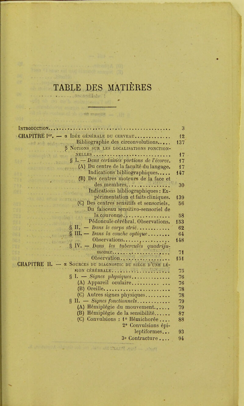 TABLE DES MATIÈRES Introduction 3 CHAPITRE I«', — a Idée générale du cerveau 12 , Bibliographie des circonvolutions 137 P Notions sur les localisations fonction- ijELLES . , 17 § ï. — Dans certaines portions de Vécorce. 17 , (A) Du centre de la faculté du langage. 17 Indications bibliographiques 147 (B) Dés centrés nioteur* de la face et des membres 30 Indica.tions bibliographiques : Ex- périmentation et faits cliniques. 139 (C) Des centrés seûsitifs et sensoriels. 56 ,.,.pu faisceau sensitivo-sensoriel de la couronne.. 58 ; Pédoncule cérébral. Observations. 153 §. II. — Bans le corps strié 62 § III. — Bans la couche optique 64 Observations ^ 148 - %XS'—-P(ins les tubercules quadriju- ' ■' meaux.. \'...... 71 Observation.?;;é;:\.;*:;rVvV.... m CHAPITRE II. — a Sources du diagnostic du siège d*une lé- sion cérébrale. . 75 § I. — Signes physiques 76 (A) Appareil oculaire 76 (B) Oreille 78 (G) Autres signes physiques 78 § II. — Signes fonctionnels 79 (A) Hémiplégie du mouvement 79 (B) Hémiplégie de la sensibilité 87 (C) Convulsions : 1° Hémichorée ,... 88 2° Convulsions épi- leptiformes... 93 30 Contracture.... 94