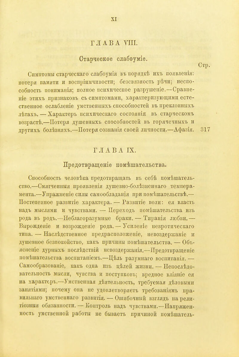 ГЛАВА УШ. Старческое слабоуміѳ. Симптомы старческаго слабоумія въ порядкѣ ихъ появленіл: потеря памяти и воспріимтавости; безсвязность рѣчи: неспо- собность пониманія; полное психическое разрушеніе.—Сравпе- піе этихъ признаковъ съ симптомами, характеризующими есте- ственное ослабденіе умственныхъ способностей въ преклонныхъ лѣтахъ. — Характеръ психическаго состоянія въ старческомъ возрастѣ.—Потеря душевныхъ способностей въ горячечныхъ и другпхъ болѣзняхъ.—Потеря сознанія своей личности.—Афазія. Г Л А В А IX. Прѳдотвращеніе помѣшатѳльства. Способность человѣка предотвращать въ себѣ помѣшатель- ство.—Смягченныя проявленія душевно-болѣзнсннаго темпера- мента.—Упражненіе силы самообладанія при иомѣшательствѣ.— Постепенное развитіе характера.— Развитіе воли: ея власть надъ мыслями и чувствами. — Переходъ помѣшательства изъ рода въ родъ.—Неблагоразумные браки. — Тиранія любви.— Вырождеиіе и возролсдеиіе рода. — Усиленіе невротическаго типа. — Наслѣдственное предрасположеніе, невоздержаніе и душевное безпокойство, какъ причины помѣшательства. — Объ- яснсніе дуриыхъ послѣдствій псвоздержанія.—Лредотвращеніе помѣшательства воспитапіемъ.—Цѣль разумнаго воспитанія. — Самообразованіе, какъ одна изъ цѣлей лшзни. — Непослѣдо- вательность мысли, чувства и поступковъ; вредное вліяпіе ея на характеръ.—Умственная дѣятельность, требуемая дѣловыми занятіями; почему она не удовлетворяетъ требованіямъ пра- вильпаго умственнаго развитід. — Ошибочный взглядъ на рели- гіозныя обязанности. — Контроль надъ чувствами.—Напряжен- ность умственной работы не бываетъ причиной помѣшатель-