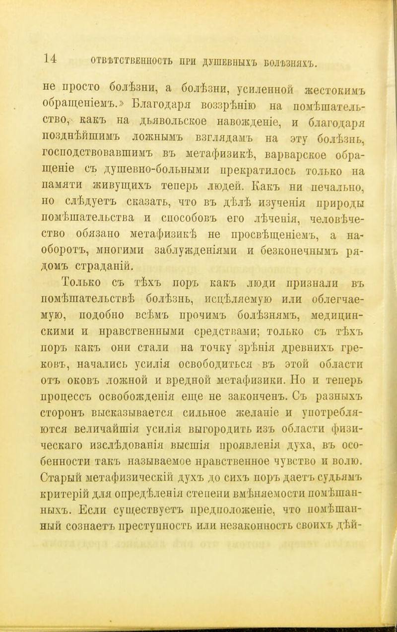 ОТВѢТСТВЕННОСТЬ ПРИ ДУШЕВНЫХЪ БОЛѢЗНЯХЪ. не просто болѣзни, а болѣзни, усиленной жестокимъ обращеніемъ.» Благодаря воззрѣнію на помѣшатель- ство, какъ на дьявольское навожденіе, и благодаря позднѣйшимъ ложнымъ взглядамъ на эту болѣзнь, госнодствовавшимъ въ метафизикѣ, варварское обра- щеніе съ душевно-больными прекратилось только на памяти живущихъ теперь людей. Какъ ни печально, но слѣдуетъ сказать, что въ дѣлѣ изученія природы помѣшательства и способовъ его лѣченія, человѣче- ство обязано метафизикѣ не просвѣщеніемъ, а на- оборотъ, многими заблужденіями и безконечнымъ ря- домъ страданій. Только съ тѣхъ поръ какъ люди признали въ помѣшательствѣ болѣзнь, исцѣляемую или облегчае- мую, подобно всѣмъ прочимъ болѣзнямъ, медицин- скими и нравственными средствами; только съ тѣхъ поръ какъ они стали на точку зрѣнія древнихъ гре- ковъ, начались усилія освободиться въ этой области отъ оковъ ложной и вредной метафизики. Но и теперь процессъ освобожденія еще не законченъ. Съ разныхъ сторонъ высказывается сильное желаніе и употребля- ются величайшія усилія выгородить изъ области физи- ческаго изслѣдованія высшія проявленія духа, въ осо- бенности такъ называемое нравственное чувство и волю. Старый метафизическій духъ до сихъ поръ даетъ судьямъ критерій для опредѣленія степени вмѣняемости помѣшан- ныхъ. Если существуетъ предноложеніе, что помѣшап- ный созпаетъ преступность или незаконность своихъ дѣй-