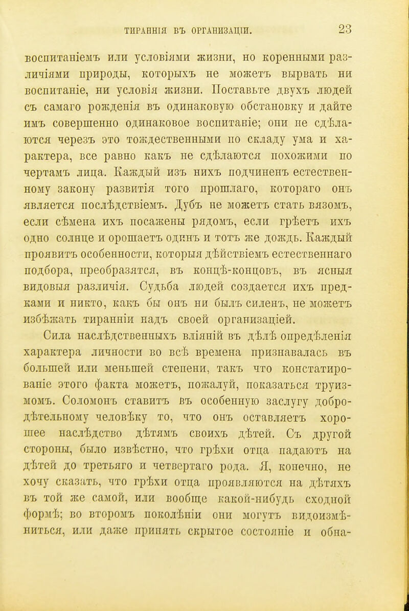 ТИРАОНІЯ ВЪ ОРГАНИЗАЦІИ. Боспитаніемъ или условіями жизни, но коренными раз- личіями природы, которыхъ не можетъ вырвать ни воспитаніе, ни условія жизни. Поставьте двухъ людей съ самаго рожденія въ одинаковую обстановку и дайте имъ совершенно одинаковое воспитаніе; они не сдѣла- ются черезъ это тождественными по складу ума и ха- рактера, все равно какъ не сдѣлаются похожими по чертамъ лица. Каждый изъ нихъ подчиненъ естествен- ному закону развитія того прошлаго, котораго онъ является послѣдствіемъ. Дубъ не молсетъ стать вязомъ, если сѣмена ихъ посажены рядомъ, если грѣетъ ихъ одно солнце и орошаетъ одинъ и тотъ же дождь. Каждый проявить особенности, которыя дѣйствіемъ естественнаго подбора, преобразятся, въ концѣ-концовъ, въ ясныя видовыя различія. Судьба людей создается ихъ пред- ками и никто, какъ бы онъ ни былъ силенъ, не можетъ избѣжать тиранніи надъ своей организаціей. Сила наслѣдственпыхъ вліяній въ дѣлѣ опредѣленія характера личности во всѣ времена признавалась въ больпіей или меньшей степени, такъ что констатиро- ваніе этого факта можетъ, пожалуй, показаться труиз- момъ. Соломонъ ставитъ въ особенную заслугу добро- дѣтельному человѣку то, что онъ оставляетъ хоро- шее наслѣдство дѣтямъ своихъ дѣтей. Съ другой стороны, было извѣстно, что грѣхи отца падаютъ на дѣтей до третьяго и четвертаго рода. Л, конечно, не хочу сказать, что грѣхи отца проявляются на дѣтяхъ въ той же самой, или вообп];е какой-нибудь сходной формѣ; во второмъ поколѣніи они могутъ видоизмѣ- Биться, или даже принять скрытое состояиіе и обна-