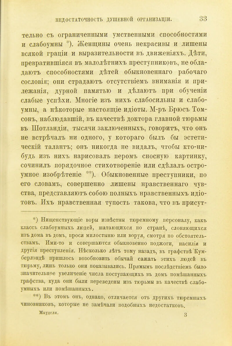 тельно съ ограниченными умственными способностями и слабоумны *). Женщины очень некрасивы и лишены всякой граціи и выразительности въ движеніяхъ. Дѣти, превратившіяся въ малолѣтнихъ преступниковъ, не обла- даютъ способностями дѣтей обыкновеннаго рабочаго сословія; они страдаіотъ отсутствіемъ вниманія и при- лежанія, дурной памятью и дѣлаіотъ при обученіи слабые успѣхи. Многіе изъ нихъ слабосильны и слабо- умны, а нѣкоторые настоящіе идіоты. М-ръ Брюсъ Том- сонъ, наблюдавшій, въ качествѣ доктора главной тюрьмы въ Шотландіи, тысячи заключенныхъ, говоритъ, что онъ не встрѣчалъ ни одного, у котораго былъ бы эстети- ческій талантъ; онъ никогда не видалъ, чтобы кто-ни- будь изъ нихъ нарисовалъ перомъ сносную картинку, сочинилъ порядочное стихотвореніе или сдѣлалъ остро- умное изобрѣтеніе **). Обыкновенные преступники, по его словамъ, совершенно лишены нравственнаго чув- ства, представляютъ собою полныхъ нравственныхъ идіо- товъ. Ихъ нравственная тупость такова, что въ присут- *) Нищеоствующіе воры извѣстны тюремному персоналу, какъ классъ слабоумныхъ людей, шатающихся по странѣ, слоняющихся изъ дома въ домъ, прося милостыню или воруя, смотря по обстоятель- ствамъ. Ими-то и совершаются обыкновенно поджоги, насилія и другія преступлеиія. Нѣсколько лѣтъ тому назадъ, въ графствѣ Кум- берлэндѣ пришлось возобновить обычай сажать этихъ людей въ тюрьму, лишь только они показывались. Прямымъ посдѣдствіемъ было значительное увеличеніе числа поступающихъ въ домъ помѣшанныхъ графства, куда они были переведены изъ тюрьмы въ качествѣ слабо- умныхъ или помѣшанныхъ. **) Въ этомъ онъ, однако, отличается отъ другихъ тюремныхъ чиновниковъ, которые не замѣчалн подобныхъ недостатковъ. Маудслн. ц