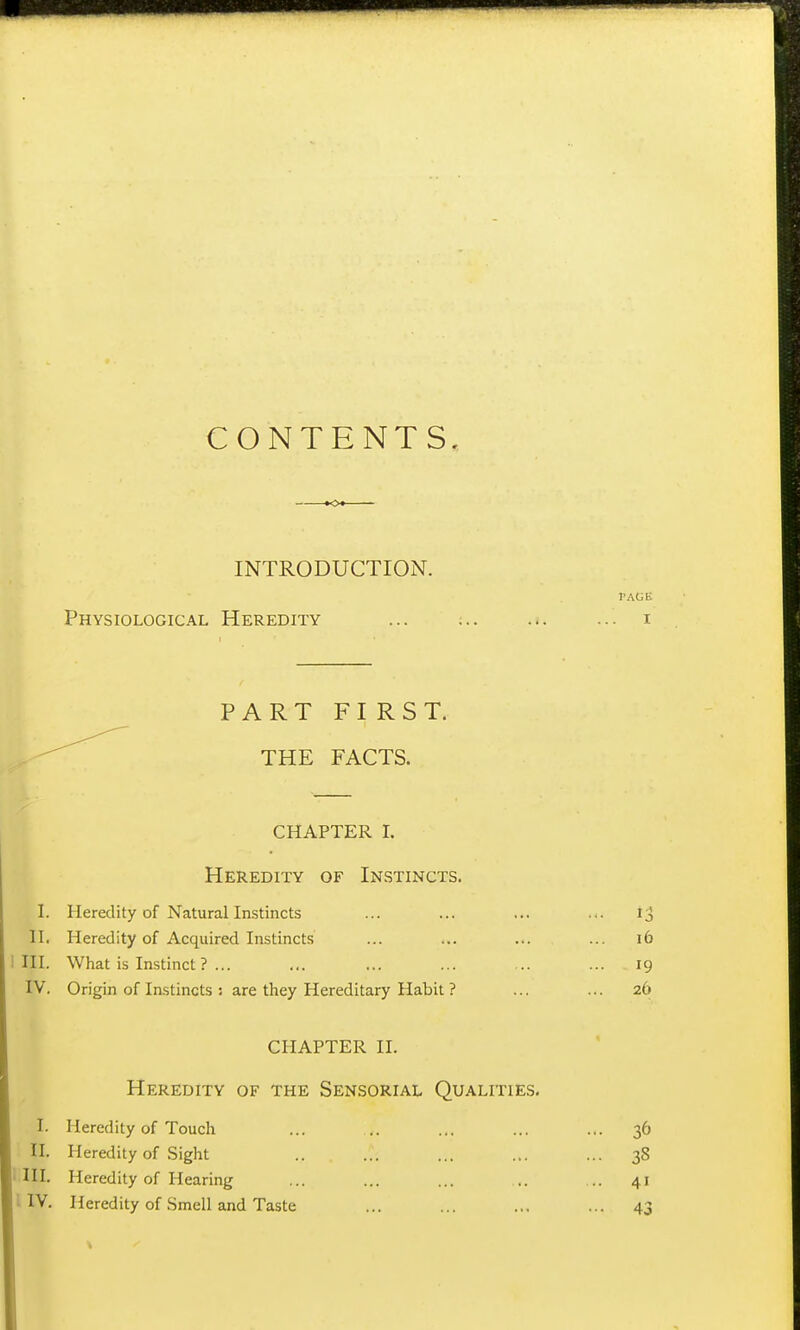 CONTENTS, INTRODUCTION. I'AGi; Physiological Heredity ... ... ... ... i PART FIRST. THE FACTS. CHAPTER I. Heredity of Instincts. I. Heredity of Natural Instincts ... ... ... ... H. Heredity of Acquired Instincts ... ... ... ... i6 III. What is Instinct ? ... ... ... ... ... ... 19 IV. Origin of Instincts s are they Hereditary Habit ? ... ... 26 CHAPTER II. Heredity of the Sensorial Qualities. I. Heredity of Touch ... .. ... ... ... 36 II. Heredity of Sight .. ... ... ... ... 38 III. Heredity of Hearing ... ... ... .. .. 41 i IV. Heredity of .Smell and Taste ... ... ... ... 43