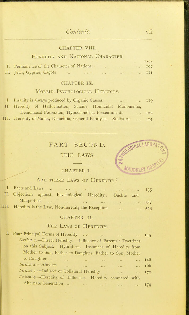 CHAPTER vin. Heredity and National Character, PAGE I. Permanence of the Character of Nations ... ... ... 107 II. Jews, Gypsies, Cagots ... ... ... ... ... iii CHAPTER IX. Morbid Psychological Heredity. I. Insanity is always produced by Organic Causes ... ... 119 II. Heredity of Hallucination, Suicide, Homicidal Monomania, Demoniacal Possession, Hypochondria, Presentiments ... 122 III. Heredity of Mania, Dementia, General Paralysis. Statistics ... 124 PART SECOND. THE LAWS. CHAPTER I. Are there Laws of Heredity? I. Facts and Laws ... ... ... ... ... ... j-^^ II. Objections against Psychological Heredity: Buckle and Maupertuis ... ... ... .., .. . . 1^7 III. Heredity is the Law, Non-heredity the Exception ... ... ^143 CHAPTER II. The Laws of Heredity. I. Four Principal Forms of Heredity .., ... ... ... 145 Section i.—Direct Heredity. Influence of Parents : Doctrines on this Subject. Hybridism. Instances of Heredity from Mother to Son, Father to Daughter, Father to Son, Mother to Daughter ... ... ... ... ... ... Sectiom.—Atavism ... ... ... ... ... 166 Section I.—Indirect or Collateral Heredi^ ... ... 170 Section 4.—Heredity of Influence. Heredity compared with Alternate Generation ... ... iT-t