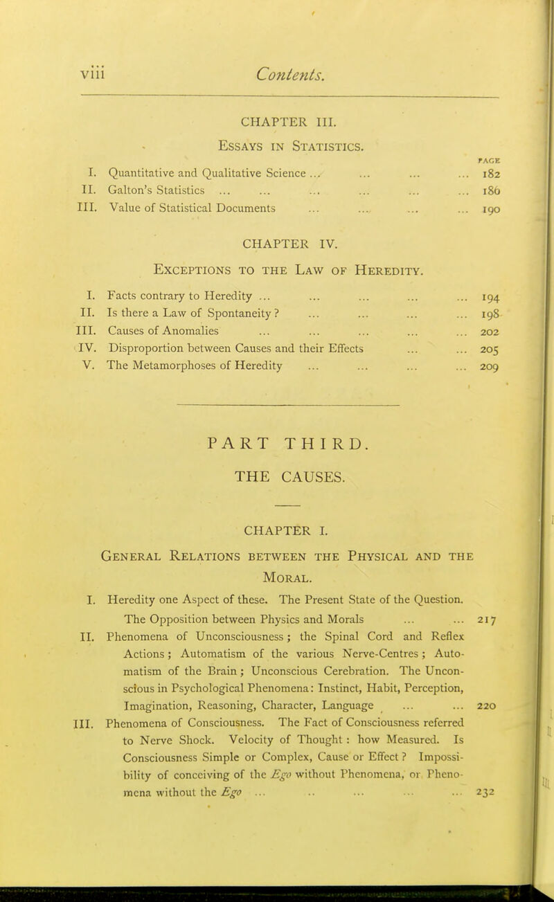 CHAPTER III. Essays in Statistics. rAGE I. Quantitative and Qualitative Science ... ... ... ... 182 II. Galton's Statistics ... ... ... ... ... ... 186 III. Value of Statistical Documents ... .... ... ... 190 CHAPTER IV. Exceptions to the Law of Heredity. I. Facts contrary to Heredity ... ... ... ... ... 194 II. Is there a Law of Spontaneity ? ... ... ... ... 198 III. Causes of Anomalies ... ... ... ... ... 202 IV. Disproportion between Causes and their Effects ... ... 205 V. The Metamorphoses of Heredity ... ... ... ... 209 PART THIRD. THE CAUSES. CHAPTER I. General Relations between the Physical and the Moral. I. Heredity one Aspect of these. The Present State of the Question. The Opposition between Physics and Morals ... ... 217 II. Phenomena of Unconsciousness; the Spinal Cord and Reflex Actions; Automatism of the various Nerve-Centres; Auto- matism of the Brain; Unconscious Cerebration. The Uncon- scious in Psychological Phenomena: Instinct, Habit, Perception, Imagination, Reasoning, Character, Language ... ... 220 III. Phenomena of Consciousness. The Fact of Consciousness referred to Nerve Shock. Velocity of Thought : how Measured. Is Consciousness Simple or Complex, Cause or Effect ? Impossi- bility of conceiving of the Ego without Phenomena, or Pheno- mena without the .f^*? ... ... •• 232