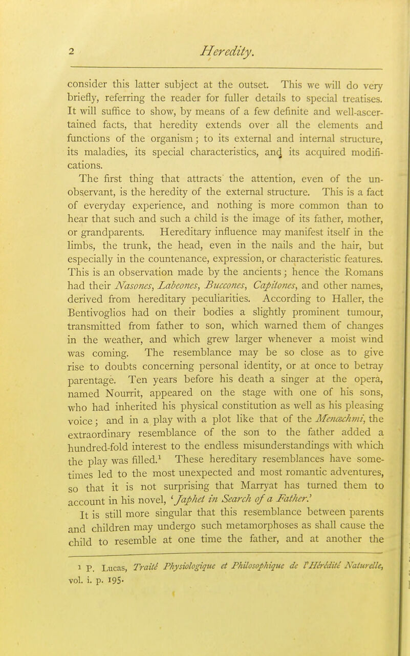 consider this latter subject at the outset. This we will do very briefly, referring the reader for fuller details to special treatises. It will suffice to show, by means of a few definite and well-ascer- tained facts, that heredity extends over all the elements and functions of the organism; to its external and internal structure, its maladies, its special characteristics, an^ its acquired modifi- cations. The first thing that attracts' the attention, even of the un- observant, is the heredity of the external structure. This is a fact of everyday experience, and nothing is more common than to hear that such and such a child is the image of its father, mother, or grandparents. Hereditary influence may manifest itself in the limbs, the trunk, the head, even in the nails and the hair, but especially in the countenance, expression, or characteristic features. This is an observation made by the ancients; hence the Romans had their Nasones, Labeones, Biiccones, Capiio?ies, and other names, derived from hereditary peculiarities. According to Haller, the Bentivoglios had on their bodies a slightly prominent tumour, transmitted from father to son, which warned them of changes in the weather, and which grew larger whenever a moist wind was coming. The resemblance may be so close as to give rise to doubts concerning personal identity, or at once to betray parentage. Ten years before his death a singer at the opera, named Nourrit, appeared on the stage with one of his sons, who had inherited his physical constitution as well as his pleasing voice; and in a play with a plot like that of the MeficucJujii, the extraordinary resemblance of the son to the father added a hundred-fold interest to the endless misunderstandings with which the play was filled.^ These hereditary resemblances have some- times led to the most unexpected and most romantic adventures, so that it is not surprising that Marryat has turned tliem to account in his novel, ' Japhei in Search of a Father' It is still more singular that this resemblance between parents and children may undergo such metamorphoses as shall cause the child to resemble at one time the father, and at another the 1 P Lucas, Traiti Physiologique et Philosophique dc VHh-Sditi Naturdle, vol. i. p. 195*