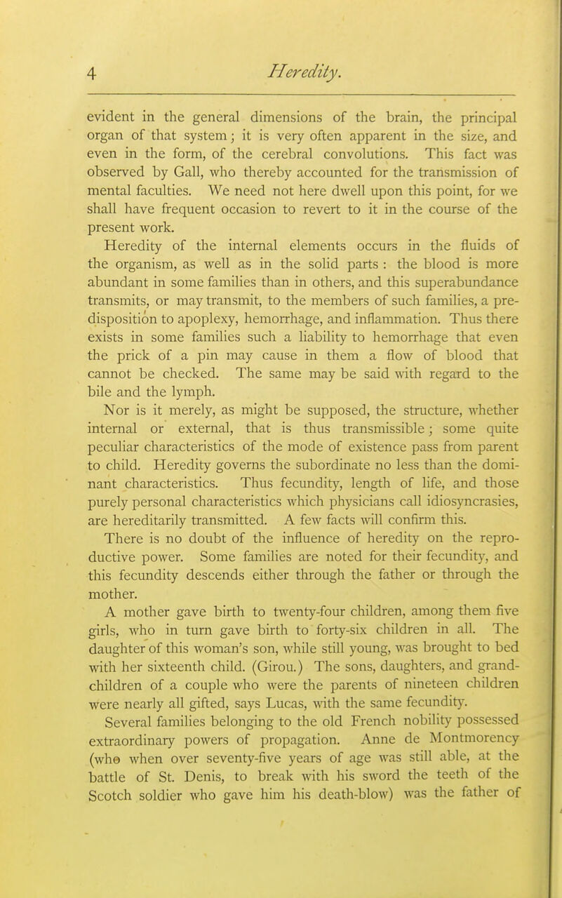 evident in the general dimensions of the brain, the principal organ of that system; it is very often apparent in the size, and even in the form, of the cerebral convolutions. This fact was observed by Gall, who thereby accounted for the transmission of mental faculties. We need not here dwell upon this point, for we shall have frequent occasion to revert to it in the course of the present work. Heredity of the internal elements occurs in the fluids of the organism, as well as in the solid parts : the blood is more abundant in some families than in others, and this superabundance transmits, or may transmit, to the members of such families, a pre- disposition to apoplexy, hemorrhage, and inflammation. Thus there exists in some families such a liability to hemorrhage that even the prick of a pin may cause in them a flow of blood that cannot be checked. The same may be said with regard to the bile and the lymph. Nor is it merely, as might be supposed, the structure, whether internal or external, that is thus transmissible; some quite peculiar characteristics of the mode of existence pass from parent to child. Heredity governs the subordinate no less than the domi- nant characteristics. Thus fecundity, length of life, and those purely personal characteristics which physicians call idiosyncrasies, are hereditarily transmitted. A few facts will confirm this. There is no doubt of the influence of heredity on the repro- ductive power. Some families are noted for their fecundity, and this fecundity descends either through the father or through the mother. A mother gave birth to twenty-four children, among them five girls, who in turn gave birth to forty-six children in all. The daughter of this woman's son, while still young, was brought to bed with her sixteenth child. (Girou.) The sons, daughters, and grand- children of a couple who were the parents of nineteen children were nearly all gifted, says Lucas, with the same fecundity. Several families belonging to the old French nobility possessed extraordinary powers of propagation. Anne de Montmorency (who when over seventy-five years of age was still able, at the battle of St. Denis, to break with his sword the teeth of the Scotch soldier who gave him his death-blow) was the father of