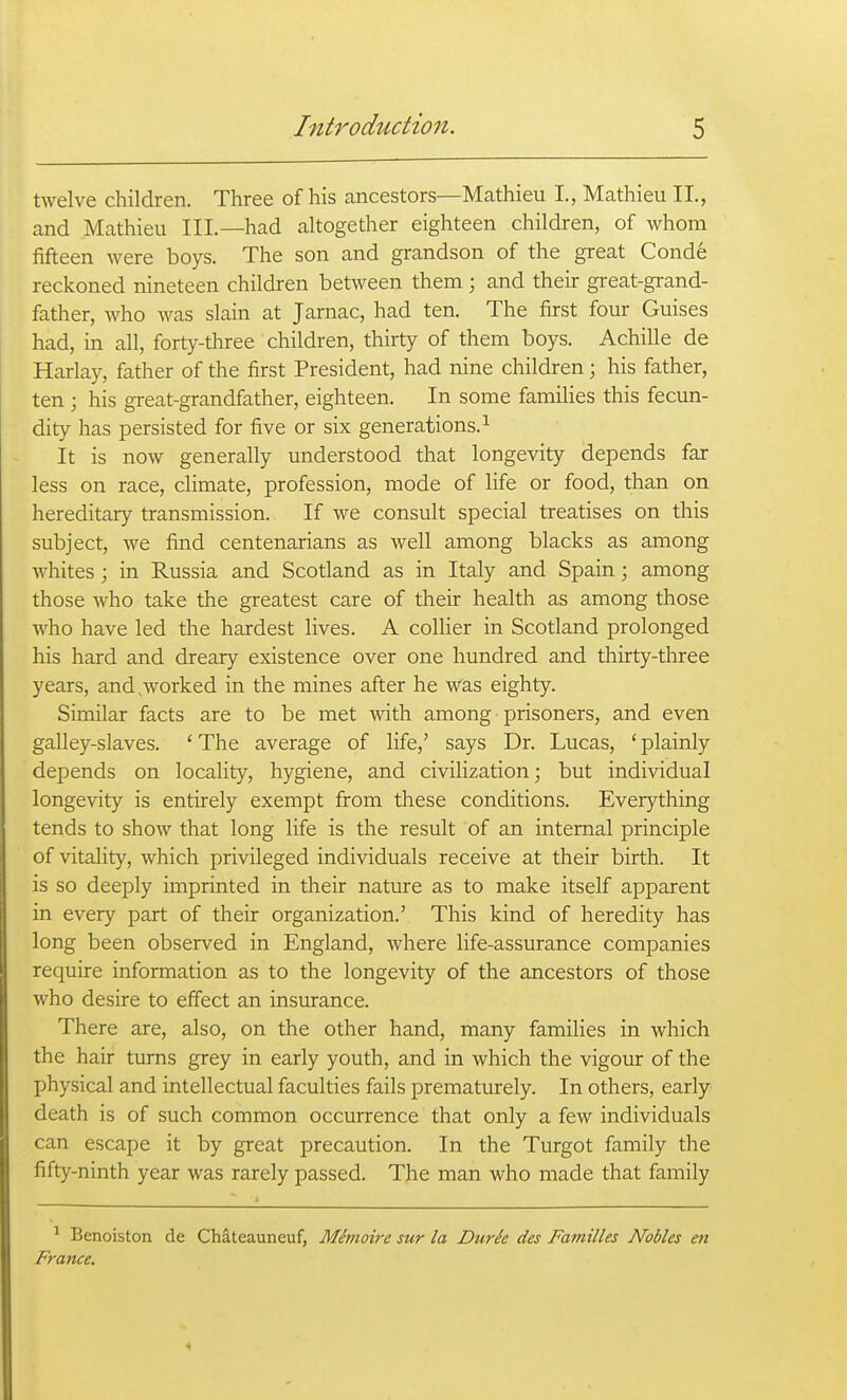 twelve children. Three of his ancestors—Mathieu I., Mathieu II., and Mathieu III.—had altogether eighteen children, of whom fifteen were boys. The son and grandson of the great Conde reckoned nineteen children between them; and their great-grand- father, who was slain at Jarnac, had ten. The first four Guises had, in all, forty-three children, thirty of them boys. Achille de Harlay, father of the first President, had nine children; his father, ten; his great-grandfather, eighteen. In some families this fecun- dity has persisted for five or six generations.^ It is now generally understood that longevity depends far less on race, climate, profession, mode of life or food, than on hereditary transmission. If we consult special treatises on this subject, we find centenarians as well among blacks as among whites; in Russia and Scotland as in Italy and Spain; among those who take the greatest care of their health as among those who have led the hardest lives. A colHer in Scotland prolonged his hard and dreary existence over one hundred and thirty-three years, and,worked in the mines after he was eighty. Similar facts are to be met with among ■ prisoners, and even galley-slaves. ' The average of life,' says Dr. Lucas, ' plainly depends on locality, hygiene, and civilization; but individual longevity is entirely exempt from these conditions. Everything tends to show that long life is the result of an internal principle of vitality, which privileged individuals receive at their birth. It is so deeply imprinted in their nature as to make itself apparent in every part of their organization.' This kind of heredity has long been observed in England, where life-assurance companies require information as to the longevity of the ancestors of those who desire to effect an insurance. There are, also, on the other hand, many families in which the hair turns grey in early youth, and in which the vigour of the physical and intellectual faculties fails prematurely. In others, early death is of such common occurrence that only a few individuals can escape it by great precaution. In the Turgot family the fifty-ninth year was rarely passed. The man who made that family ^ Benoiston de Chateauneuf, Mimoire sur la Durie des Families Nobles en France.