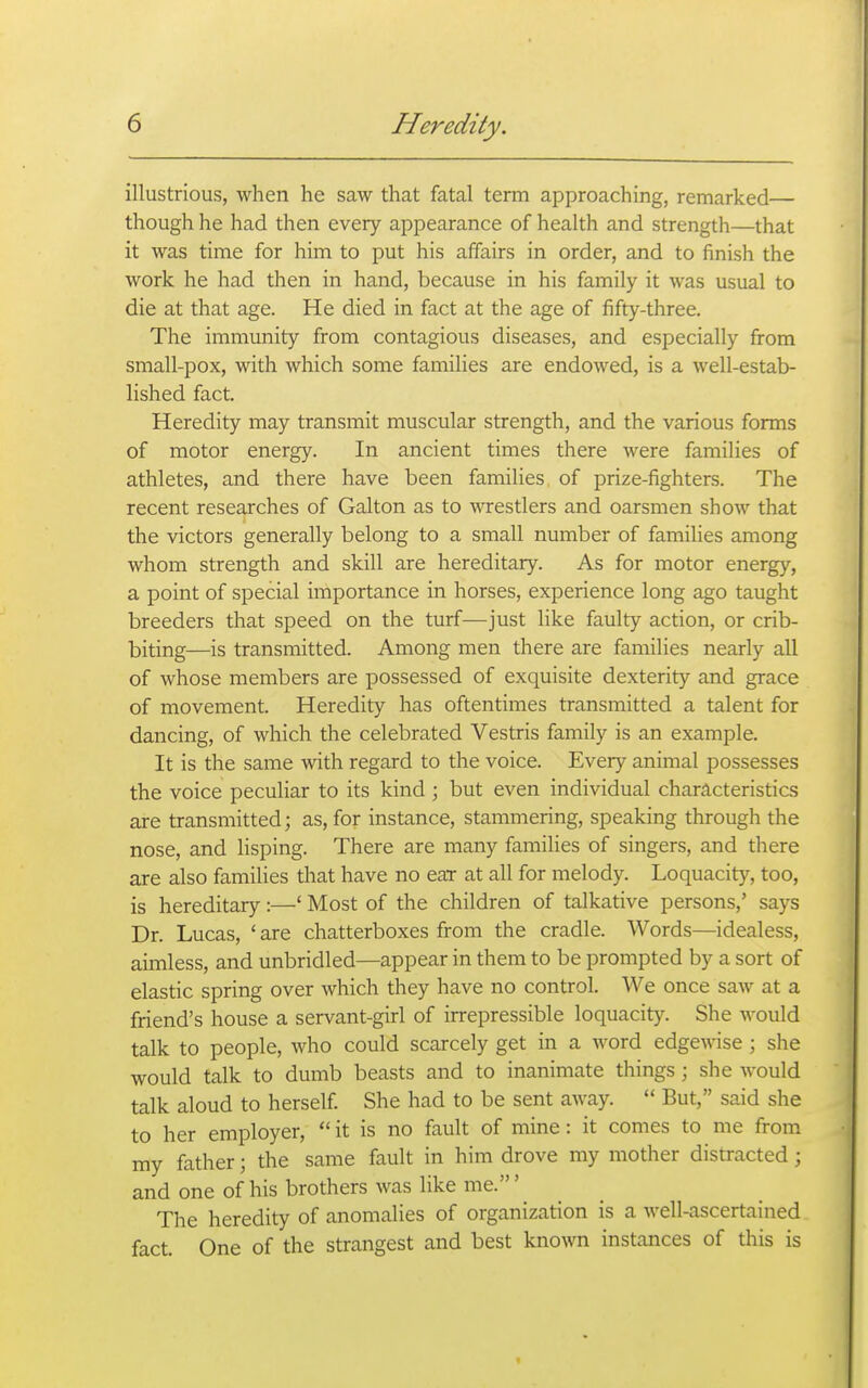 illustrious, when he saw that fatal term approaching, remarked— though he had then every appearance of health and strength—that it was time for him to put his affairs in order, and to finish the work he had then in hand, because in his family it was usual to die at that age. He died in fact at the age of fifty-three. The immunity from contagious diseases, and especially from small-pox, with which some families are endowed, is a well-estab- lished fact. Heredity may transmit muscular strength, and the various forms of motor energy. In ancient times there were families of athletes, and there have been families of prize-fighters. The recent researches of Galton as to wrestlers and oarsmen show that the victors generally belong to a small number of families among whom strength and skill are hereditary. As for motor energy, a point of special importance in horses, experience long ago taught breeders that speed on the turf—just like faulty action, or crib- biting—is transmitted. Among men there are families nearly all of whose members are possessed of exquisite dexterity and grace of movement. Heredity has oftentimes transmitted a talent for dancing, of which the celebrated Vestris family is an example. It is the same with regard to the voice. Every animal possesses the voice peculiar to its kind ; but even individual characteristics are transmitted; as, for instance, stammering, speaking through the nose, and lisping. There are many families of singers, and there are also families that have no ear at all for melody. Loquacity, too, is hereditary:—' Most of the children of talkative persons,' says Dr. Lucas, ' are chatterboxes from the cradle. Words—idealess, aimless, and unbridled—appear in them to be prompted by a sort of elastic spring over which they have no control. We once saw at a friend's house a servant-girl of irrepressible loquacity. She would talk to people, who could scarcely get in a word edgewise ; she would talk to dumb beasts and to inanimate things ; she would talk aloud to herself She had to be sent away.  But, said she to her employer,  it is no fault of mine: it comes to me from my father; the same fault in him drove my mother distracted; and one of his brothers was like me.' The heredity of anomalies of organization is a well-ascertained fact. One of the strangest and best known instances of this is