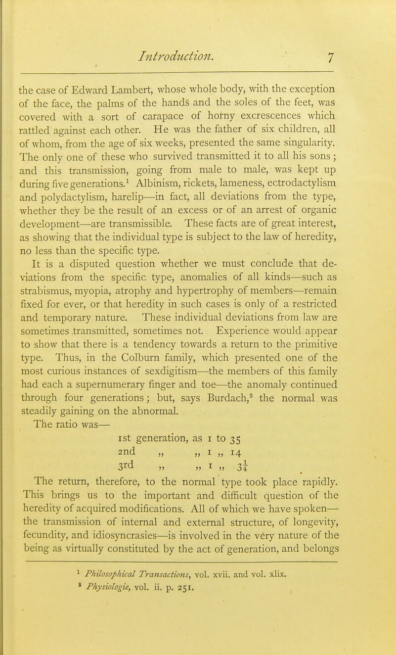 the case of Edward Lambert, whose whole body, with the exception of the face, the palms of the hands and the soles of the feet, was covered with a sort of carapace of hotny excrescences which rattled against each other. He was the father of six children, all of whom, from the age of six Aveeks, presented the same singularity. The only one of these who survived transmitted it to all his sons; and this transmission, going from male to male, was kept up during five generations.^ Albinism, rickets, lameness, ectrodactylism and polydactylism, harelip—in fact, all deviations from the type, whether they be the result of an excess or of an arrest of organic development—are transmissible. These facts are of great interest, as shelving that the individual type is subject to the law of heredity, no less than the specific type. It is a disputed question whether we must conclude that de- viations from the specific type, anomalies of all kinds—such as strabismus, myopia, atrophy and hypertrophy of members—remain fixed for ever, or that heredity in such cases is only of a restricted and temporary nature. These individual deviations from law are sometimes transmitted, sometimes not. Experience would appear to show that there is a tendency towards a return to the primitive type. Thus, in the Colburn family, which presented one of the most curious instances of sexdigitism—the members of this family had each a supernumerary finger and toe—the anomaly continued through four generations; but, says Burdach,^ the normal was steadily gaining on the abnormal. The ratio was— I St generation, as i to 35 and „ „ I „ 14 3rd „ „ I „ 3¥ The return, therefore, to the normal type took place rapidly. This brings us to the important and difficult question of the heredity of acquired modifications. All of which we have spoken— the transmission of internal and external structure, of longevity, fecundity, and idiosyncrasies—is involved in the very nature of the being as virtually constituted by the act of generation, and belongs ^ Philosophical Transactions^ vol. xvii. and vol. xlix. ' Physiologic, vol. ii. p. 251.