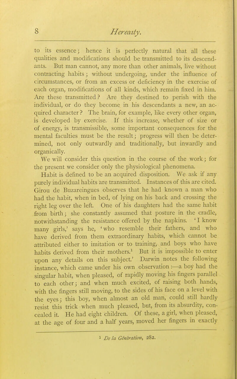 to its essence; hence it is perfectly natural that all these qualities and modifications should be transmitted to its descend- ants. But man cannot, any more than other animals, live without contracting habits ; without undergoing, under the influence of circumstances, or from an excess or deficiency in the exercise of each organ, modifications of all kinds, which remain fixed in him. Are these transmitted ? Are they destined to perish ■with the individual, or do they become in his descendants a new, an ac- quired character ? The brain, for example, like every other organ, is developed by exercise. If this increase, whether of size or of energy, is transmissible, some important consequences for the mental faculties must be the result; progress ^vill then be deter- mined, not only outwardly and traditionally, but inwardly and organically. We will consider this question in the course of the work; for the present we consider only the physiological phenomena. Habit is defined to be an acquired disposition. We ask if any purely individual habits are transmitted. Instances of this are cited. Girou de Buzareingues observes that he had kno^ra a man who had the habit, when in bed, of lying on his back and crossing the right leg over the left. One of his daughters had the same habit from birth; she constantly assumed that posture in the cradle, notwithstanding the resistance offered by the napkins. ' I know many girls,' says he, 'who resemble their fathers, and who have derived from them extraordinary habits, which cannot be attributed either to imitation or to training, and boys who have habits derived from their mothers.^ But it is impossible to enter upon any details on this subject.' Danvin notes the following instance, which came under his own observation:—a boy had the singular habit, when pleased, of rapidly moving his fingers parallel to each other; and when much excited, of raising both hands, with the fingers still moving, to the sides of his face on a level with the eyes; this boy, when almost an old man, could still hardly resist this trick when much pleased, but, from its absurdity, con- cealed it. He had eight children. Of these, a girl, when pleased, at the age of four and a half years, moved her fingers in exactly 1 De la GSn'eration, 282.