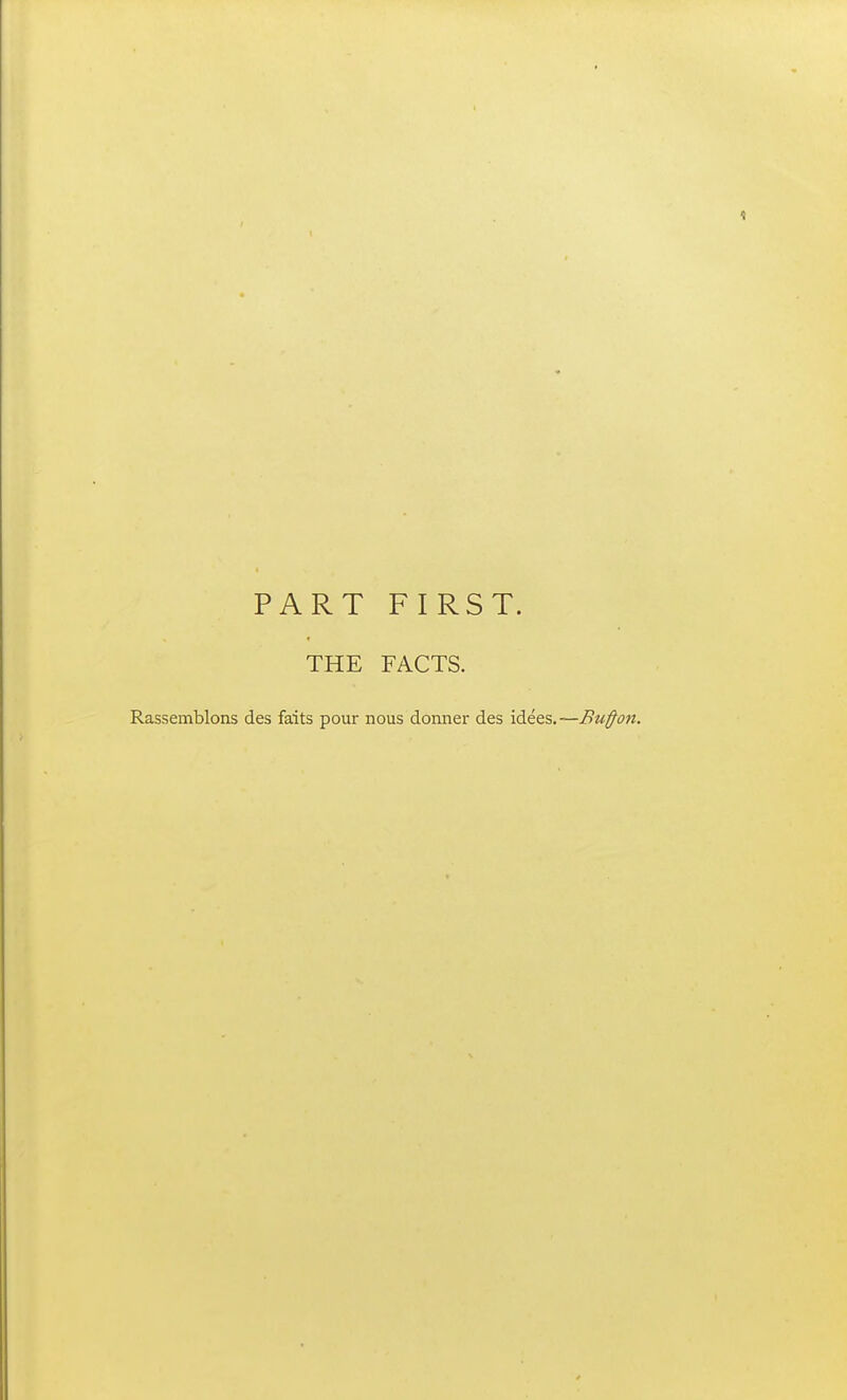 PART FIRST. THE FACTS. Rassemblons des faits pour nous donner des idees.—Buffon.