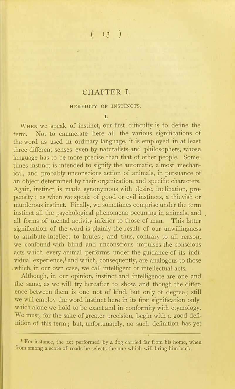 ( '3 ) CHAPTER I. HEREDITY OF INSTINCTS. I. When we speak of instinct, our first difficulty is to define the term. Not to enumerate here all the various significations of the word as used in ordinary language, it is employed in at least three different senses even by naturalists and philosophers, whose language has to be more precise than that of other people. Some- times instinct is intended to signify the automatic, almost mechan- ical, and probably unconscious action of animals, in pursuance of an object determined by their organization, and specific characters. Again, instinct is made synonymous with desire, inclination, pro- pensity ; as when we speak of good or evil instincts, a thievish or murderous instinct. Finally, we sometimes comprise under the term instinct all the psychological phenomena occurring in animals, and all forms of mental activity inferior to those of man. This latter signification of the word is plainly the result of our unwillingness to attribute intellect to brutes; and thus, contrary to all reason, we confound with blind and unconscious impulses the conscious acts which every animal performs under the guidance of its indi- vidual experience,^ and which, consequently, are analogous to those . which, in our own case, we call intelligent or intellectual acts. Although, in our opinion, instinct and intelligence are one and the same, as we will try hereafter to show, and though the differ- ence between them is one not of kind, but only of degree; still we will employ the word instinct here in its first signification only which alone we hold to be exact and in conformity with etymology. We must, for the sake of greater precision, begin with a good defi- nition of this term; but, unfortunately, no such definition has yet ^ For instance, the act performed by a cfog carried far from his home, when from among a score of roads he selects the one which will bring him back.