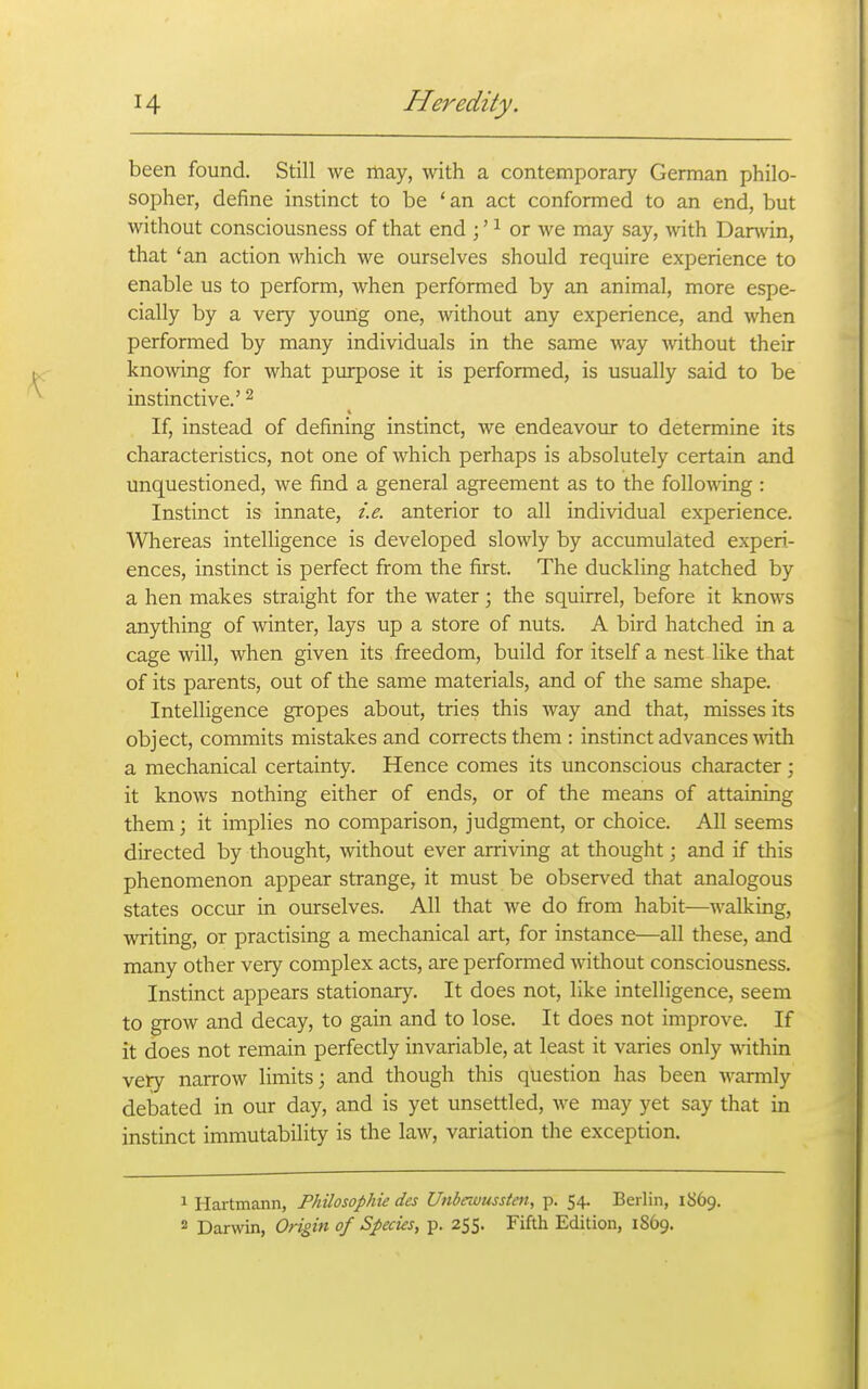 been found. Still we may, with a contemporary German philo- sopher, define instinct to be 'an act conformed to an end, but without consciousness of that end ;' ^ or we may say, with Darwin, that 'an action Avhich we ourselves should require experience to enable us to perform, when performed by an animal, more espe- cially by a very youiig one, without any experience, and when performed by many individuals in the same way without their knowing for what purpose it is performed, is usually said to be instinctive.' ^ If, instead of defining instinct, we endeavour to determine its characteristics, not one of which perhaps is absolutely certain and unquestioned, we find a general agreement as to the foUoA^ing : Instinct is innate, i.e. anterior to all individual experience. Whereas intelligence is developed slowly by accumulated experi- ences, instinct is perfect from the first. The duckling hatched by a hen makes straight for the water; the squirrel, before it knows anything of winter, lays up a store of nuts. A bird hatched in a cage will, when given its freedom, build for itself a nest like that of its parents, out of the same materials, and of the same shape. Intelligence gropes about, tries this way and that, misses its object, commits mistakes and corrects them : instinct advances with a mechanical certainty. Hence comes its unconscious character; it knows nothing either of ends, or of the means of attaining them; it implies no comparison, judgment, or choice. All seems directed by thought, without ever arriving at thought; and if this phenomenon appear strange, it must be observed that analogous states occur in ourselves. All that we do from habit—walking, writing, or practising a mechanical art, for instance—all these, and many other very complex acts, are performed without consciousness. Instinct appears stationary. It does not, like intelligence, seem to grow and decay, to gain and to lose. It does not improve. If it does not remain perfectly invariable, at least it varies only within very narrow Hmits; and though this question has been warmly debated in our day, and is yet unsettled, Ave may yet say that in instinct immutability is the law, variation the exception. 1 Hartmann, Philosophie des Unbrwussten, p. 54, Berlin, 1869. 2 Darwin, Origin of Species, p. 255. Fiftla Edition, 1869.