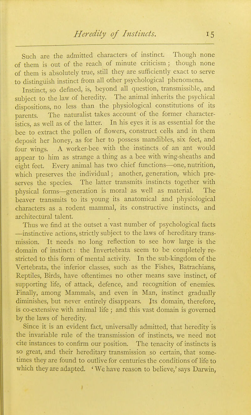 Such are the admitted characters of instinct. Though none of them is out of the reach of minute criticism ; though none of them is absolutely true, still they are sufficiently exact to serve to distinguish instinct from all other psychological phenomena. Instinct, so defined, is, beyond all question, transmissible, and subject to the law of heredity. The animal inherits the psychical dispositions, no less than the physiological constitutions of its parents. The naturalist takes account of the former character- istics, as well as of the latter. In his eyes it is as essential for the bee to extract the pollen of flowers, construct cells and in them deposit her honey, as for her to possess mandibles, six feet, and four Anngs. A worker-bee Avith the instincts of an ant would appear to him as strange a thing as a bee with wing-sheaths and eight feet. Every animal has two chief functions—one, nutrition, which preserves the individual; another, generation, which pre- serves the species. The latter transmits instincts together with physical forms—generation is moral as well as material. The beaver transmits to its young its anatomical and physiological characters as a rodent mammal, its constructive instincts, and architectural talent. Thus we find at the outset a vast number of psychological facts —instinctive actions, strictly subject to the laws of hereditary trans- mission. It needs no long reflection to see how large is the domain of instinct: the Invertebrata seem to be completely re- stricted to this form of mental activity. In the sub-kingdom of the Vertebrata, the inferior classes, such as the Fishes, Batrachians, Reptiles, Birds, have oftentimes no other means save instinct, of supporting life, of attack, defence, and recognition of enemies. Finally, among Mammals, and even in Man, instinct gradually diminishes, but never entirely disappears. Its domain, therefore, is co-extensive with animal life; and this vast domain is governed by the laws of heredity. Since it is an evident fact, universally admitted, that heredity is the invariable rule of the transmission of instincts, we need not cite instances to confirm our position. The tenacity of instincts is so great, and their hereditary transmission so certain, that some- times they are found to outlive for centuries the conditions of life to which they are adapted. ' We have reason to believe,' says Darwin, I