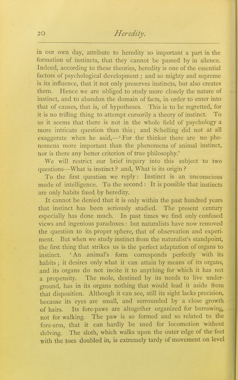 in our own day, attribute to heredity so important a part in the formation of instincts, that they cannot be passed by in silence. Indeed, according to these theories, heredity is one of the essential factors of psychological development; and so mighty and supreme is its influence, that it not only preserves instincts, but also creates them. Hence we are obliged to study more closely the nature of instinct, and to abandon the domain of facts, in order to enter into that of causes, that is, of hypotheses. This is to be regretted, for it is no trifling thing to attempt cursorily a theory of instinct. To us it seems that there is not in the whole field of psychology a more intricate question than this; and Schelling did not at all exaggerate when he said,—■'■ For the thinker there are no phe- nomena more important than the phenomena of animal instinct, nor is there any better criterion of true philosophy.' We will restrict our brief inquiry into this subject to two questions—What is instinct ? and. What is its origin ? To the first question we reply: Instinct is an unconscious mode of intelligence. To the second : It is possible that instincts are only habits fixed by heredity. It cannot be denied that it is only within the past hundred years that instinct has been seriously studied. The present century especially has done much. In past times we find only confused views and ingenious paradoxes : but naturalists have now removed the question to its proper sphere, that of observation and experi- ment. But when we study instinct from the naturalist's standpoint, the first thing that strikes us is the perfect adaptation of organs to instinct. ' An animal's form corresponds perfectly with its habits ; it desires only what it can attain by means of its organs, and its organs do not incite it to anything for which it has not a propensity. The mole, destined by its needs to live under- ground, has in its organs nothing that would lead it aside from that disposition. Although it can see, still its sight lacks precision, because its eyes are small, and surrounded by a close growth of hairs. Its fore-paws are altogether organized for burrowing, not for walking. The paw is so formed and so related to the fore-arm, that it can hardly be used for locomotion without delving. The sloth, which walks upon the outer edge of the feet with the toes doubled in, is extremely tardy of movement on level