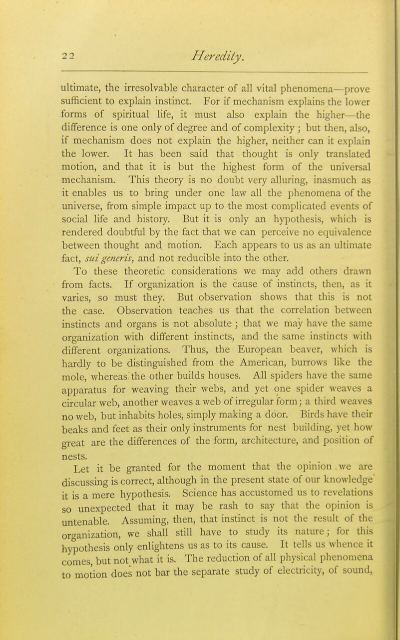 ultimate, the irresolvable character of all vital phenomena—prove sufficient to explain instinct. For if mechanism explains the lower forms of spiritual life, it must also explain the higher—the difference is one only of degree and of complexity ; but then, also, if mechanism does not explain the higher, neither can it explain the lower. It has been said that thought is only translated motion, and that it is but the highest form of the universal mechanism. This theory is no doubt very alluring, inasmuch as it enables us to bring under one law all the phenomena of the universe, from simple impact up to the most complicated events of social life and history. But it is only an hypothesis, which is rendered doubtful by the fact that we can perceive no equivalence between thought and motion. Each appears to us as an ultimate fact, sui generis, and not reducible into the other. To these theoretic considerations we may add others dra\vn from facts. If organization is the cause of instincts, then, as it varies, so must they. But observation shows that this is not the case. Observation teaches us that the correlation bet^veen instincts and organs is not absolute ; that we may have the same organization with different instincts, and the same instincts with different organizations. Thus, the European beaver, which is hardly to be distinguished from the American, burrows like the mole, whereas, the other builds houses. All spiders have the same apparatus for weaving their webs, and yet one spider weaves a circular web, another weaves a web of irregular form; a third weaves no web, but inhabits holes, simply making a door. Birds have their beaks and feet as their only instruments for nest building, yet how great are the differences of the form, architecture, and position of nests. Let it be granted for the moment that the opinion we are discussing is correct, although in the present state of our knowledge it is a mere hypothesis. Science has accustomed us to revelations so unexpected that it may be rash to say that the opinion is untenable. Assuming, then, that instinct is not the result of the organization, we shall still have to study its nature; for this hypothesis only enlightens us as to its cause. It tells us whence it comes, but not what it is. The reduction of all physical phenomena to motion does not bar the separate study of electricity, of sound,