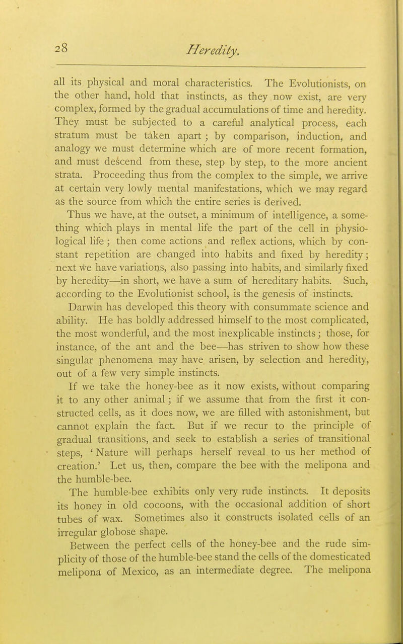 all its physical and moral characteristics. The Evolutionists, on the other hand, hold that instincts, as they now exist, are very complex, formed by the gradual accumulations of time and heredity. They must be subjected to a careful analytical process, each stratum must be taken apart ; by comparison, induction, and analogy we must determine which are of more recent formation, and must descend from these, step by step, to the more ancient strata. Proceeding thus from the complex to the simple, we arrive at certain very lowly mental manifestations, which we may regard as the source from which the entire series is derived. Thus we have, at the outset, a minimum of intelligence, a some- thing which plays in mental life the part of the cell in physio- logical life ; then come actions and reflex actions, which by con- stant repetition are changed into habits and fixed by heredity; next We have variations, also passing into habits, and similarly fixed by heredity—in short, we have a sum of hereditary habits. Such, according to the Evolutionist school, is the genesis of instincts. Darwin has developed this theory with consummate science and ability. He has boldly addressed himself to the most complicated, the most wonderful, and the most inexplicable instincts; those, for instance, of the ant and the bee—has striven to show how these singular phenomena may have arisen, by selection and heredity, out of a few very simple instincts. If we take the honey-bee as it now exists, without comparing it to any other animal; if we assume that from the first it con- structed cells, as it does now, we are filled with astonishment, but cannot explain the fact. But if we recur to the principle of gradual transitions, and seek to establish a series of transitional steps, ' Nature will perhaps herself reveal to us her method of creation.' Let us, then, compare the bee with the melipona and the humble-bee. The humble-bee exhibits only very rude instincts. It deposits its honey in old cocoons, with the occasional addition of short tubes of wax. Sometimes also it constructs isolated cells of an irregular globose shape. Between the perfect cells of the honey-bee and the rude sim- plicity of those of the humble-bee stand the cells of the domesticated melipona of Mexico, as an intermediate degree. The melipona