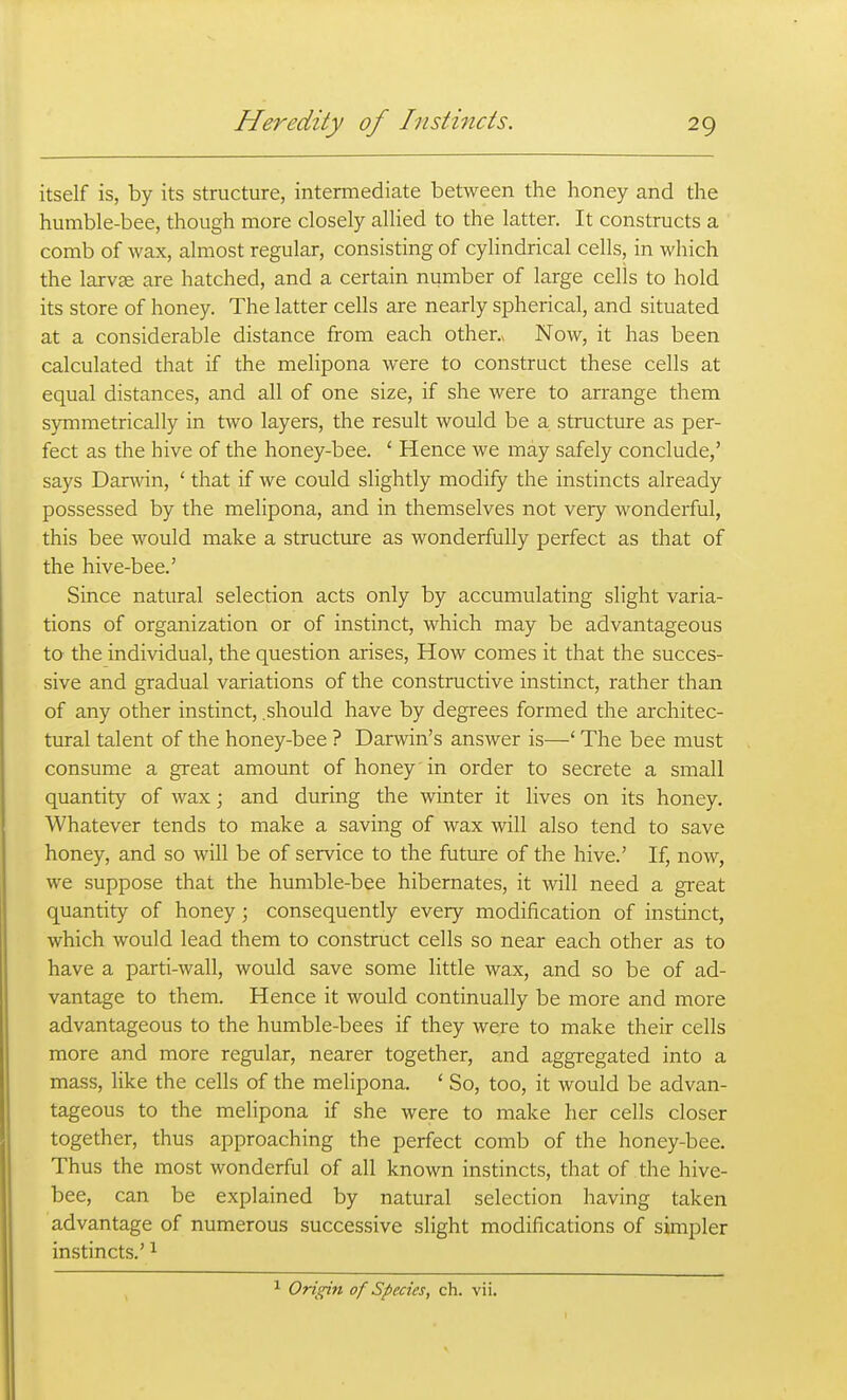 itself is, by its structure, intermediate between the honey and the humble-bee, though more closely allied to the latter. It constructs a comb of wax, almost regular, consisting of cylindrical cells, in which the larvae are hatched, and a certain number of large cells to hold its store of honey. The latter cells are nearly spherical, and situated at a considerable distance from each other.* Now, it has been calculated that if the melipona were to construct these cells at equal distances, and all of one size, if she were to arrange them symmetrically in two layers, the result would be a structure as per- fect as the hive of the honey-bee. ' Hence we may safely conclude,' says Darwin, ' that if we could slightly modify the instincts already possessed by the melipona, and in themselves not very wonderful, this bee would make a structure as wonderfully perfect as that of the hive-bee.' Since natural selection acts only by accumulating slight varia- tions of organization or of instinct, which may be advantageous to the individual, the question arises. How comes it that the succes- sive and gradual variations of the constructive instinct, rather than of any other instinct, .should have by degrees formed the architec- tural talent of the honey-bee ? Darwin's answer is—' The bee must consume a great amount of honey in order to secrete a small quantity of wax; and during the winter it lives on its honey. Whatever tends to make a saving of wax will also tend to save honey, and so will be of service to the future of the hive.' If, now, we suppose that the humble-bee hibernates, it will need a great quantity of honey ; consequently every modification of instinct, which would lead them to construct cells so near each other as to have a parti-wall, would save some little wax, and so be of ad- vantage to them. Hence it would continually be more and more advantageous to the humble-bees if they were to make their cells more and more regular, nearer together, and aggregated into a mass, like the cells of the melipona. ' So, too, it would be advan- tageous to the melipona if she were to make her cells closer together, thus approaching the perfect comb of the honey-bee. Thus the most wonderful of all known instincts, that of the hive- bee, can be explained by natural selection having taken advantage of numerous successive slight modifications of simpler instincts.' ^ 1 Origin of Species, ch. vii.