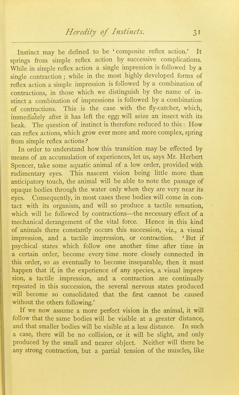 Instinct may be defined to be 'composite reflex action.' It springs from simple reflex action by successive complications. While in simple reflex action a single impression is followed by a single contraction; while in the most highly developed forms of reflex action a simple impression is followed by a combination of contractions, in those which we distinguish by the name of in- stinct a combination of impressions is followed by a combination of contractions. This is the case with the fly-catcher, which, immediately after it has left the egg; will seize an insect with its beak. The question of instinct is therefore reduced to this : How can reflex actions, which grow ever more and more complex, spring from simple reflex actions ? In order to understand how this transition may be effected by means of an accumulation of experiences, let us, says Mr. Herbert Spencer, take some aquatic animal of a low order, provided with rudimentary eyes. This nascent vision being little more than anticipatory touch, the animal will be able to note the passage of opaque bodies through the water only when they are very near its eyes. Consequently, in most cases these bodies will come in con- tact with its organism, and will so produce a tactile sensation, which will be followed by contractions—the necessary effect of a mechanical derangement of the vital force. Hence in this kind of animals there constantly occurs this succession, viz., a visual impression, and a tactile impression, or contraction. 'But if psychical states which follow one another time after time in a certain order, become every time more closely connected in this order, so as eventually to become inseparable,- then it must happen that if, in the experience of any species, a visual impres- sion, a tactile impression, and a contraction are continually repeated in this succession, the several nervous states produced will become so consolidated that the first cannot be caused without the others following.' If we now assume a more perfect vision in the animal, it will follow that the same bodies will be visible at a greater distance, and that smaller bodies will be visible at a less distance. In such a case, there will be no collision, or it will be slight, and only produced by the small and nearer object. Neither will there be any strong contraction, but a partial tension of the muscles, like