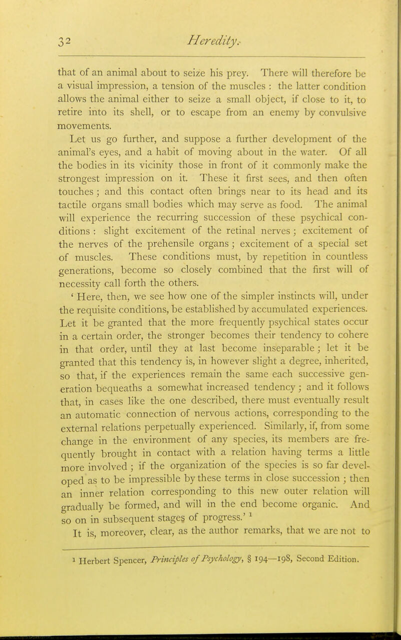 that of an animal about to seize his prey. There will therefore be a visual impression, a tension of the muscles : the latter condition allows the animal either to seize a small object, if close to it, to retire into its shell, or to escape from an enemy by convulsive movements. Let us go further, and suppose a further development of the animal's eyes, and a habit of moving about in the water. Of all the bodies in its vicinity those in front of it commonly make the strongest impression on it. These it first sees, and then often touches ; and this contact often brings near to its head and its tactile organs small bodies which may serve as food. The animal will experience the recurring succession of these psychical con- ditions : slight excitement of the retinal nerves ; excitement of the nerves of the prehensile organs ; excitement of a special set of muscles. These conditions must, by repetition in countless generations, become so closely combined that the first will of necessity call forth the others. ' Here, then, we see how one of the simpler instincts will, under the requisite conditions, be established by accumulated experiences. Let it be granted that the more frequently psychical states occiar in a certain order, the stronger becomes their tendency to cohere in that order, until they at last become inseparable; let it be granted that this tendency is, in however slight a degree, inherited, so that, if the experiences remain the same each successive gen- eration bequeaths a somewhat increased tendency; and it follows that, in cases like the one described, there must eventually result an automatic connection of nervous actions, corresponding to the external relations perpetually experienced. Similarly, if, from some change in the environment of any species, its members are fre- quently brought in contact with a relation having terms a little more involved ; if the organization of the species is so far devel- oped as to be impressible by these terms in close succession ; then an inner relation corresponding to this new outer relation will gradually be formed, and will in the end become organic. And so on in subsequent stages of progress.' ' It is, moreover, clear, as the author remarks, that we are not to 1 Herbert Spencer, Principles of Psychology, § 194—198, Second Edition.