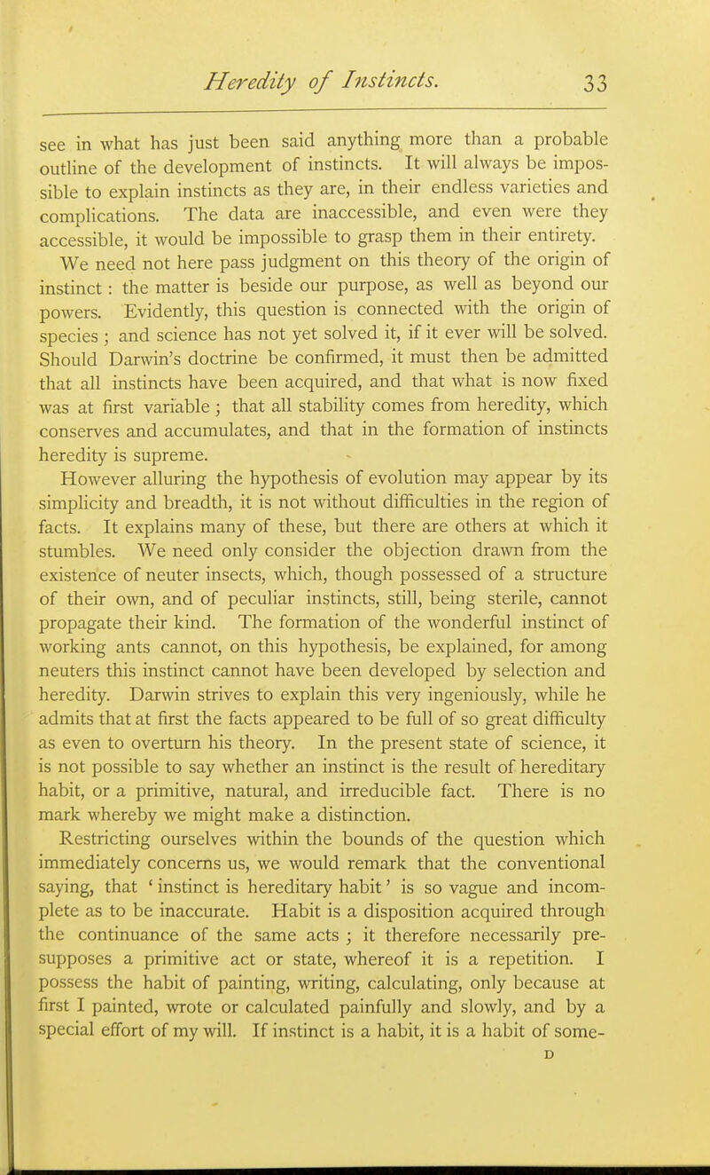 see in what has just been said anything more than a probable outhne of the development of instincts. It will always be impos- sible to explain instincts as they are, in their endless varieties and complications. The data are inaccessible, and even were they accessible, it would be impossible to grasp them in their entirety. We need not here pass judgment on this theory of the origin of instinct: the matter is beside our purpose, as well as beyond our powers. Evidently, this question is connected with the origin of species ; and science has not yet solved it, if it ever will be solved. Should Darwin's doctrine be confirmed, it must then be admitted that all instincts have been acquired, and that what is now fixed was at first variable ; that all stability comes from heredity, which conserves and accumulates, and that in the formation of instincts heredity is supreme. However alluring the hypothesis of evolution may appear by its simplicity and breadth, it is not without difficulties in the region of facts. It explains many of these, but there are others at which it stumbles. We need only consider the objection drawn from the existence of neuter insects, which, though possessed of a structure of their own, and of peculiar instincts, still, being sterile, cannot propagate their kind. The formation of the wonderful instinct of working ants cannot, on this hypothesis, be explained, for among neuters this instinct cannot have been developed by selection and heredity. Darwin strives to explain this very ingeniously, while he admits that at first the facts appeared to be full of so great difficulty as even to overturn his theory. In the present state of science, it is not possible to say whether an instinct is the result of hereditary habit, or a primitive, natural, and irreducible fact. There is no mark whereby we might make a distinction. Restricting ourselves within the bounds of the question which immediately concerns us, we would remark that the conventional saying, that ' instinct is hereditary habit' is so vague and incom- plete as to be inaccurate. Habit is a disposition acquired through the continuance of the same acts ; it therefore necessarily pre- supposes a primitive act or state, whereof it is a repetition. I possess the habit of painting, writing, calculating, only because at first I painted, wrote or calculated painfully and slowly, and by a special effort of my will. If instinct is a habit, it is a habit of some-