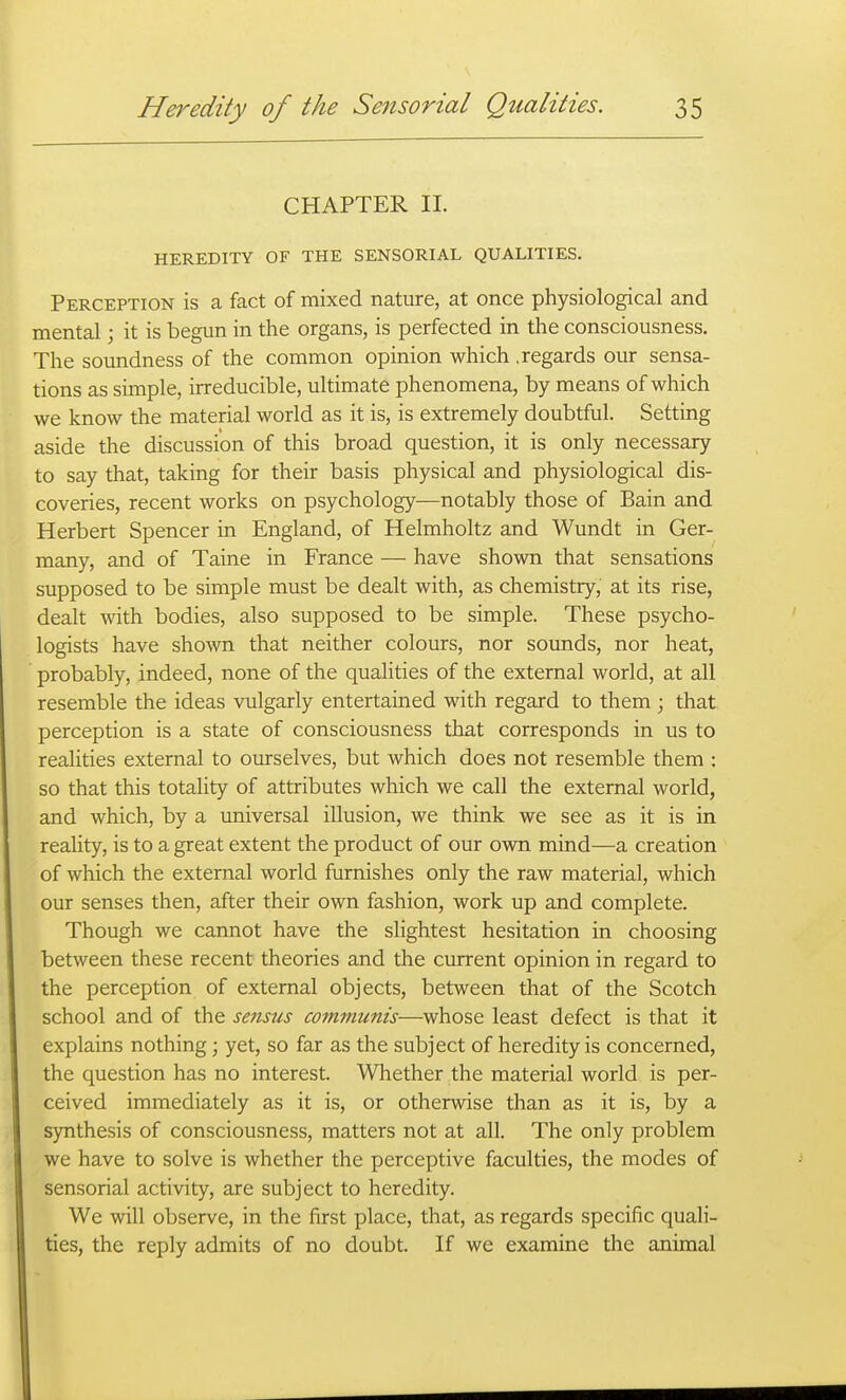 CHAPTER 11. HEREDITY OF THE SENSORIAL QUALITIES. Perception is a fact of mixed nature, at once physiological and mental; it is begun in the organs, is perfected in the consciousness. The soundness of the common opinion which .regards our sensa- tions as simple, irreducible, ultimate phenomena, by means of which we know the material world as it is, is extremely doubtful. Setting aside the discussion of this broad question, it is only necessary to say that, taking for their basis physical and physiological dis- coveries, recent works on psychology—notably those of Bain and Herbert Spencer in England, of Helmholtz and Wundt in Ger- many, and of Taine in France — have shown that sensations supposed to be simple must be dealt with, as chemistry, at its rise, dealt with bodies, also supposed to be simple. These psycho- logists have shown that neither colours, nor sounds, nor heat, probably, indeed, none of the qualities of the external world, at all resemble the ideas vulgarly entertained with regard to them; that, perception is a state of consciousness that corresponds in us to realities external to ourselves, but which does not resemble them : so that this totality of attributes which we call the external world, and which, by a universal illusion, we think we see as it is in reality, is to a great extent the product of our own mind—a creation of which the external world furnishes only the raw material, which our senses then, after their own fashion, work up and complete. Though we cannot have the slightest hesitation in choosing between these recent theories and the current opinion in regard to the perception of external objects, between that of the Scotch school and of the sensus communis—whose least defect is that it explains nothing; yet, so far as the subject of heredity is concerned, the question has no interest. Whether the material world is per- ceived immediately as it is, or otherwise than as it is, by a synthesis of consciousness, matters not at all. The only problem we have to solve is whether the perceptive faculties, the modes of sensorial activity, are subject to heredity. We will observe, in the first place, that, as regards specific quali- ties, the reply admits of no doubt. If we examine the animal