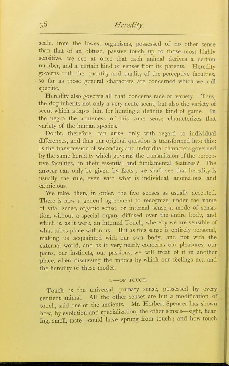 scale, from the lowest organisms, possessed of no other sense than that of an obtuse, passive touch, up to those most highly sensitive, we see at once that each animal derives a certain number, and a certain kind of senses from its parents. Heredity governs both the quantity and quality of the perceptive faculties, so far as those general characters are concerned which we call specific. Heredity also governs all that concerns race or variety. Thus, the dog inherits not only a very acute scent, but also the variety of scent which adapts him for hunting a definite kind of game. In the negro the acuteness of this same sense characterizes that variety of the human species. Doubt, therefore, can arise only with regard to individual differences, and thus our original question is transformed into this: Is the transmission of secondary and individual characters governed by the same heredity which governs the transmission of the percep- tive faculties, in their essential and fundamental features? The answer can only be given by facts ; we shall see that heredity is usually the rule, even with what is individual, anomalous, and capricious. We take, then, in order, the five senses as usually accepted. There is now a general agreement to recognize, under the name of vital sense, organic sense, or internal sense, a mode of sensa- tion, without a special organ, diffused over the entire body, and which is, as it were, an internal Touch, whereby we are sensible of what takes place within us. But as this sense is entirely personal, making us acquainted with our own body, and not ^^^th the external world, and as it very nearly concerns our pleasures, our pains, our instincts, our passions, we will treat of it in another place, when discussing the modes by which our feelings act, and the heredity of these modes. I. OF TOUCH. Touch is the universal, primary sense, possessed by every sentient animal. All the other senses are but a modification of touch, said one of the ancients. Mr. Herbert Spencer has shoA^m how, by evolution and specialization, the other senses—sight, hear- ing, smell, taste—could have sprung from touch; and how touch