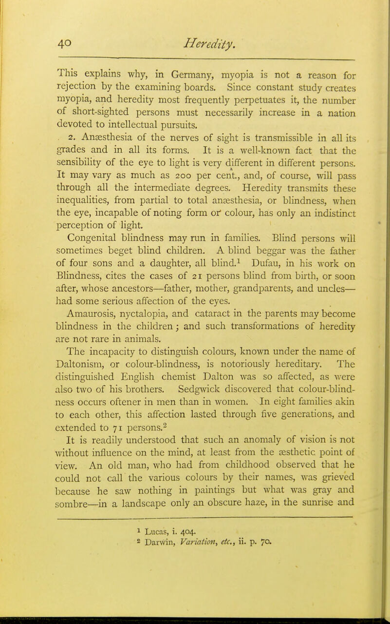 This explains why, in Germany, myopia is not a reason for rejection by the examining boards. Since constant study creates myopia, and heredity most frequently perpetuates it, the number of short-sighted persons must necessarily increase in a nation devoted to intellectual pursuits. 2. Anaesthesia of the nerves of sight is transmissible in all its grades and in all its forms. It is a well-known fact that the sensibility of the eye to light is very different in different persons. It may vary as much as 200 per cent, and, of course, will pass through all the intermediate degrees. Heredity transmits these inequalities, from partial to total ansesthesia, or blindness, when the eye, incapable of noting form or colour, has only an indistinct j)erception of light. Congenital blindness may run in families. Blind persons will sometimes beget blind children. A blind beggar was the father of four sons and a daughter, all blind.^ Dufau, in his work on Blindness, cites the cases of 21 persons blind from birth, or soon after, whose ancestors—father, mother, grandparents, and uncles— had some serious affection of the eyes. Amaurosis, nyctalopia, and cataract in the parents may become blindness in the children; and such transformations of heredity are not rare in animals. The incapacity to distinguish colours, known under the name of Daltonism, or colour-blindness, is notoriously hereditary. The distinguished English chemist Dalton was so affected, as were also two of his brothers. Sedg^vick discovered that colour-blind- ness occurs oftener in men than in women. In eight families akin to each other, this affection lasted through five generations, and extended to 71 persons.^ It is readily understood that such an anomaly of vision is not without influence on the mind, at least from the sesthetic point of view. An old man, who had from childhood observed that he could not call the various colours by their names, was grieved because he saw nothing in paintings but what was gray and sombre—in a landscape only an obscure haze, in the sunrise and 1 Lucas, i. 404.  Darwin, Variation^ etc., ii. p. 70.