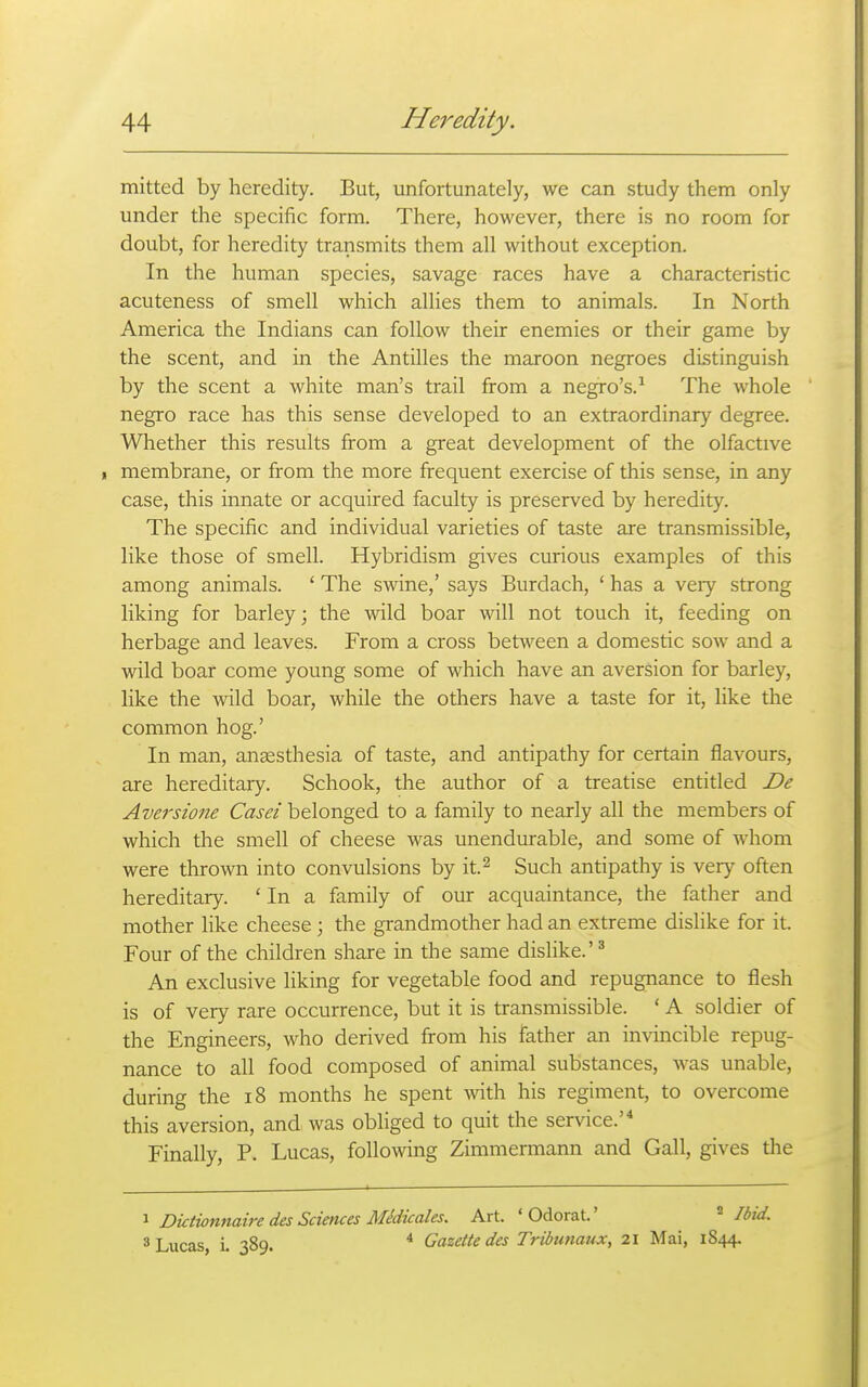 mitted by heredity. But, unfortunately, we can study them only under the specific form. There, however, there is no room for doubt, for heredity transmits them all without exception. In the human species, savage races have a characteristic acuteness of smell which allies them to animals. In North America the Indians can follow their enemies or their game by the scent, and in the Antilles the maroon negroes distinguish by the scent a white man's trail from a negro's.^ The whole negro race has this sense developed to an extraordinary degree. Whether this results from a great development of the olfactive , membrane, or from the more frequent exercise of this sense, in any case, this innate or acquired faculty is preserved by heredity. The specific and individual varieties of taste are transmissible, like those of smell. Hybridism gives curious examples of this among animals. ' The swine,' says Burdach, ' has a veiy strong liking for barley; the wild boar will not touch it, feeding on herbage and leaves. From a cross between a domestic sow and a wild boar come young some of which have an aversion for barley, like the wild boar, while the others have a taste for it, like the common hog.' In man, anaesthesia of taste, and antipathy for certain flavours, are hereditary. Schook, the author of a treatise entitled De Aversione Casei belonged to a family to nearly all the members of which the smell of cheese was unendurable, and some of whom were thrown into convulsions by it.^ Such antipathy is very often hereditary. ' In a family of our acquaintance, the father and mother like cheese ; the grandmother had an extreme dislike for it. Four of the children share in the same dislike.'^ An exclusive liking for vegetable food and repugnance to flesh is of very rare occurrence, but it is transmissible. ' A soldier of the Engineers, who derived from his father an invincible repug- nance to all food composed of animal substances, Avas unable, during the i8 months he spent Avith his regiment, to overcome this aversion, and was obliged to quit the service.'^ Finally, P. Lucas, following Zimmermann and Gall, gives the 1 Dktionnaire des Sciences Midicales. Art. 'Odorat.' ^ I 3 Lucas, L 389. * Gazette des Trtbunaux, 21 Mai, 1844-