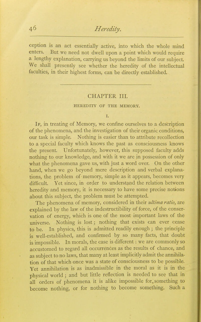 ception is an act essentially active, into which the whole mind enters. But we need not dwell upon a point which would require a lengthy explanation, carrying us beyond the limits of our subject We shall presently see whether the heredity of the intellectual faculties, in their highest forms, can be directly established. CHAPTER III. HEREDITY OF THE MEMORY. I. If, in treating of Memory, we confine ourselves to a description of the phenomena, and the investigation of their organic conditions, our task is simple. Nothing is easier than to attribute recollection to a special faculty which knows the past as consciousness knows the present. Unfortunately, however, this supposed faculty adds nothing to our knowledge, and with it we are in possession of only what the phenomena gave us, with just a word over. On the other hand, when we go beyond mere description and verbal explana- tions, the problem of memory, simple as it appears, becomes very difficult. Yet since, in order to understand the relation between heredity and memory, it is necessary to have some precise notions about this subject, the problem must be attempted. The phenomena of memory, considered in their ultima ratio, are explained by the law of the indestructibility of force, of the conser- vation of energy, which is one of the most important laws of the imiverse. Nothing is lost; nothing that exists can ever cease to be. In physics, this is admitted readily enough ; the principle is well-established, and confirmed by so many facts, that doubt is impossible. In morals, the case is different: we are commonly so accustomed to regard all occurrences as the results of chance, and as subject to no laws, that many at least implicitly admit the annihila- tion of that which once was a state of consciousness to be possible. Yet annihilation is as inadmissible in the moral as it is in the physical world \ and but little reflection is needed to see that in all orders of phenomena it is alike impossible for. something to become nothing, or for nothing to become something. Such a