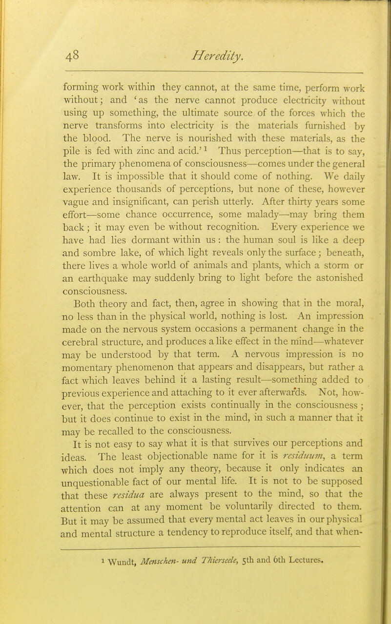 forming work within they cannot, at the same time, perform work without; and 'as the nerve cannot produce electricity without using up something, the ultimate source of the forces which the nerve transforms into electricity is the materials furnished by the blood. The nerve is nourished with these materials, as the pile is fed with zinc and acid.' ^ Thus perception—that is to say, the primary phenomena of consciousness—comes under the general law. It is impossible that it should come of nothing. We daily experience thousands of perceptions, but none of these, however vague and insignificant, can perish utterly. After thirty years some effort—some chance occurrence, some malady—may bring them back; it may even be without recognition. Every experience we have had lies dormant within us : the human soul is like a deep and sombre lake, of which light reveals only the surface; beneath, there lives a whole world of animals and plants, which a storm or an earthquake may suddenly bring to light before the astonished consciousness. Both theory and fact, then, agree in showing that in the moral, no less than in the physical world, nothing is lost. An impression made on the nervous system occasions a permanent change in the cerebral structure, and produces a like effect in the rriind—whatever may be understood by that term. A nervous impression is no momentary phenomenon that appears and disappears, but rather a fact which leaves behind it a lasting result—something added to previous experience and attaching to it ever afterguards. Not, how- ever, that the perception exists continually in the consciousness; but it does continue to exist in the mind, in such a manner that it may be recalled to the consciousness. It is not easy to say what it is that survives our perceptions and ideas. The least objectionable name for it is residmwi, a term which does not imply any theory, because it only indicates an unquestionable fact of our mental life. It is not to be supposed that these residua are always present to the mind, so that the attention can at any moment be voluntarily directed to them. But it may be assumed that every mental act leaves in our physical and mental structure a tendency to reproduce itself, and that when- 1 Wundt, Menschen- und Thierseele, 5th and 6th Lectures.