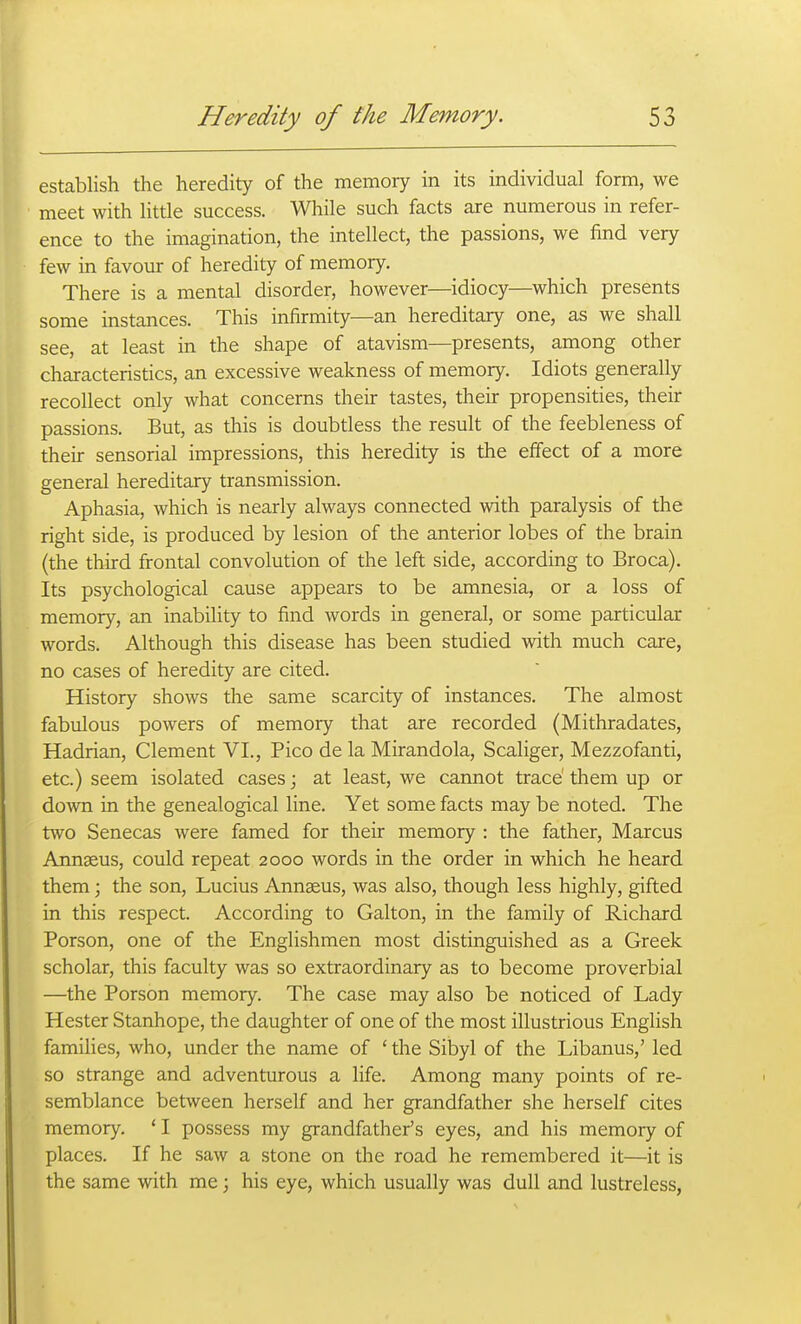 establish the heredity of the memory in its individual form, we meet with little success. While such facts are numerous in refer- ence to the imagination, the intellect, the passions, we find very few in favour of heredity of memory. There is a mental disorder, however—idiocy—^which presents some instances. This infirmity—an hereditary one, as we shall see, at least in the shape of atavism—presents, among other characteristics, an excessive weakness of memory. Idiots generally recollect only what concerns their tastes, their propensities, their passions. But, as this is doubtless the result of the feebleness of their sensorial impressions, this heredity is the effect of a more general hereditary transmission. Aphasia, which is nearly always connected with paralysis of the right side, is produced by lesion of the anterior lobes of the brain (the third frontal convolution of the left side, according to Broca). Its psychological cause appears to be amnesia, or a loss of memory, an inability to find words in general, or some particular words. Although this disease has been studied with much care, no cases of heredity are cited. History shows the same scarcity of instances. The almost fabulous powers of memory that are recorded (Mithradates, Hadrian, Clement VI., Pico de la Mirandola, Scaliger, Mezzofanti, etc.) seem isolated cases; at least, we cannot trace them up or down in the genealogical line. Yet some facts may be noted. The two Senecas were famed for their memory : the father, Marcus Annseus, could repeat 2000 words in the order in which he heard them; the son, Lucius Annseus, was also, though less highly, gifted in this respect. According to Galton, in the family of Richard Porson, one of the Englishmen most distinguished as a Greek scholar, this faculty was so extraordinary as to become proverbial —the Porson memory. The case may also be noticed of Lady Hester Stanhope, the daughter of one of the most illustrious English famihes, who, under the name of ' the Sibyl of the Libanus,' led so strange and adventurous a life. Among many points of re- semblance between herself and her grandfather she herself cites memory. ' I possess my grandfather's eyes, and his memory of places. If he saw a stone on the road he remembered it—it is the same with me; his eye, which usually was dull and lustreless,