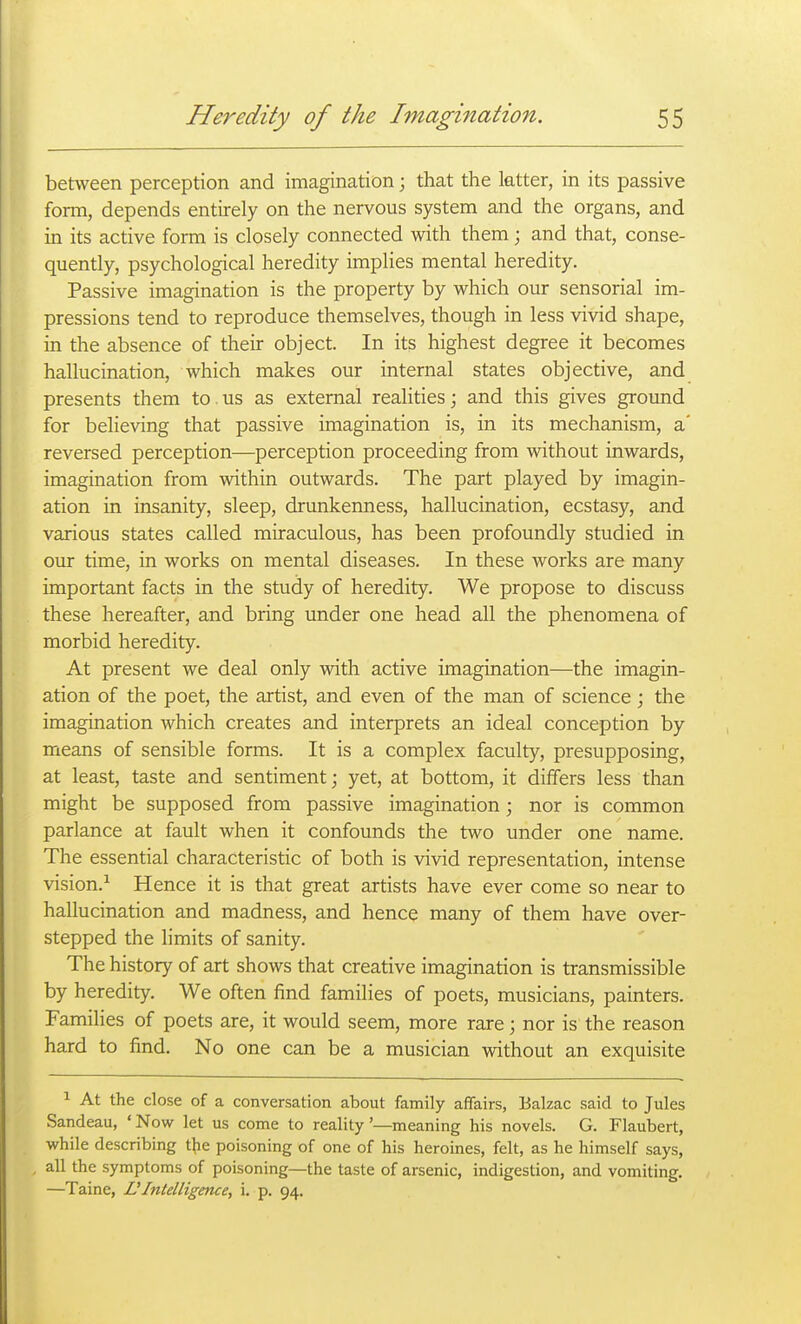 between perception and imagination; that the latter, in its passive form, depends entirely on the nervous system and the organs, and in its active form is closely connected with them; and that, conse- quently, psychological heredity implies mental heredity. Passive imagination is the property by which our sensorial im- pressions tend to reproduce themselves, though in less vivid shape, in the absence of their object. In its highest degree it becomes hallucination, which makes our internal states objective, and presents them to.us as external realities; and this gives ground for believing that passive imagination is, in its mechanism, a' reversed perception—perception proceeding from without inwards, imagination from within outwards. The part played by imagin- ation in insanity, sleep, drunkenness, hallucination, ecstasy, and various states called miraculous, has been profoundly studied in our time, in works on mental diseases. In these works are many important facts in the study of heredity. We propose to discuss these hereafter, and bring under one head all the phenomena of morbid heredity. At present we deal only with active imagination—the imagin- ation of the poet, the artist, and even of the man of science; the imagination which creates and interprets an ideal conception by means of sensible forms. It is a complex faculty, presupposing, at least, taste and sentiment; yet, at bottom, it differs less than might be supposed from passive imagination; nor is common parlance at fault when it confounds the two under one name. The essential characteristic of both is vivid representation, intense vision.^ Hence it is that great artists have ever come so near to hallucination and madness, and hence many of them have over- stepped the limits of sanity. The history of art shows that creative imagination is transmissible by heredity. We often find families of poets, musicians, painters. Families of poets are, it would seem, more rare; nor is the reason hard to find. No one can be a musician without an exquisite 1 At the close of a conversation about family affairs, Balzac said to Jules Sandeau, ' Now let us come to reality'—meaning his novels. G. Flaubert, while describing the poisoning of one of his heroines, felt, as he himself says, all the symptoms of poisoning—the taste of arsenic, indigestion, and vomiting. —Taine, UIntelligence, i, p. 94.