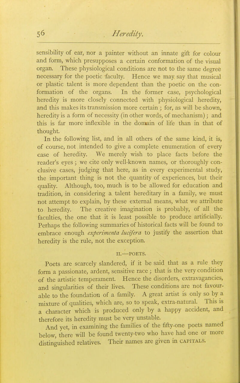 sensibility of ear, nor a painter without an innate gift for colour and form, which presupposes a certain conformation of the visual organ. These physiological conditions are not to the same degree necessary for the poetic faculty. Hence we may say that musical or plastic talent is more dependent than the poetic on the con- formation of the organs. In the former case, psychological heredity is more closely connected with physiological heredity, and this makes its transmission more certain ; for, as will be shown, heredity is a form of necessity (in other words, of mechanism); and this is far more inflexible in the domain of life than in that of thought. In the following list, and in all others of the same kind, it is, of course, not intended to give a complete enumeration of every case of heredity. We merely Avish to place facts before the reader's eyes ; we cite only well-known names, or thoroughly con- clusive cases, judging that here, as in every experimental study, the important thing is not the quantity of experiences, but their quality. Although, too, much is to be allowed for education and tradition, in considering a talent hereditary in a family, we must not attempt to explain, by these external means, what we attribute to heredity. The creative imagination is probably, of all the faculties, the one that it is least possible to produce artificially. Perhaps the following summaries of historical facts will be found to embrace enough experimenta liicifera to justify the assertion that heredity is the rule, not the exception. II. POETS. Poets are scarcely slandered, if it be said that as a rule they form a passionate, ardent, sensitive race ; that is the very condition of the artistic temperament. Hence the disorders, extravagancies, and singularities of their lives. These conditions are not favour- able to the foundation of a family. A great artist is only so by a mixture of qualities, which are, so to speak, extra-natural. This is a character which is produced only by a happy accident, and therefore its heredity must be very unstable. And yet, in examining the families of the fifty-one poets named below, there will be found twenty-two who have had one or more distinguished relatives. Their names are given in capitals.