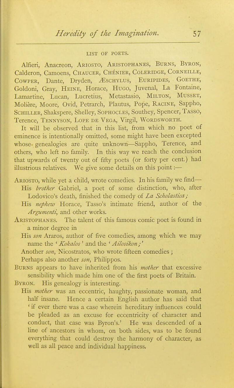 LIST OF POETS. Alfieri, Anacreon, Ariosto, Aristophanes, Burns, Byron, Calderon, Camoens, Chaucer, Ch^nier, Coleridge, Corneille, CowPER, Dante, Dryden, ^schylus, Euripides, Goethe, Goldoni, Gray, Heine, Horace, Hugo, Juvenal, La Fontaine, Lamartine, Lucan, Lucretius, Metastasio, Milton, Musset, Moliere, Moore, Ovid, Petrarch, Plautus, Pope, Racine, Sappho, Schiller, Shakspere, Shelley, Sophocles, Southey, Spencer, Tasso, Terence, Tennyson, Lope de Vega, Virgil, Wordsworth. It will be observed that in this list, from which no poet of eminence is intentionally omitted, some might have been excepted whose genealogies are quite unknown—Sappho, Terence, and others, who left no family. In this way we reach the conclusion that upwards of twenty out of fifty poets (or forty per cent.) had illustrious relatives. We give some details on this point:— Ariosto, while yet a child, wrote comedies. In his family we find— His brother Gabriel, a poet of some distinction, who, after Lodovico's death, finished the comedy o{ La Scholastica; His nephew Horace, Tasso's intimate friend, author of the Argiimenti, and other works. Aristophanes. The talent of this famous comic poet is found in a minor degree in His son Araros, author of five comedies, among which we may name the ' Kokalos ' and the ' Ai'losihon;' Another son, Nicostratos, who wrote fifteen comedies; Perhaps also another son, Philippos. Burns appears to have inherited from his mother that excessive sensibility which made him one of the first poets of Britain. Byron. His genealogy is interesting. His mother was an eccentric, haughty, passionate woman, and half insane. Hence a certain English author has said that ' if ever there was a case wherein hereditary influences could be pleaded as an excuse for eccentricity of character and conduct, that case was Byron's.' He was descended of a line of ancestors in whom, on both sides, was to be found everything that could destroy the harmony of character, as well as all peace and individual happiness.