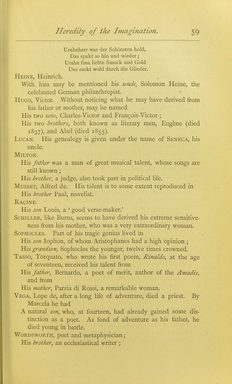 Urahnherr war der Schonsten hold, Das spukt so hin und wieder; Urahn frau liebte Smuck und Gold Das zuckt wohl durch die Glieder. Heine, HeinriclL With him may be mentioned his imcle, Solomon Heine, the celebrated German philanthropist. Hugo, Victor. Without noticing what he may have derived from his father or mother, may be named His two S071S, Charles-Victor and Frangois-Victor ; His two brothej's, both known as literary men, Eugene (died 1837), and Abel (died 1855). LucAN. His genealogy is given under the name of Seneca, his uncle. Milton. His father was a man of great musical talent, whose songs are still known 3 His bj-other, a judge, also took part in political life, MussET, Alfred de. His talent is to some extent reproduced in His brother Paul, novelist. Racine. His son Louis, a * good verse-maker.' Schiller, like Burns, seems to have derived his extreme sensitive- ness from his mother, who was a very extraordinary woman. Sophocles. Part of his tragic genius lived in His son lophon, of whom Aristophanes had a high opinion ; His grandson, Sophocles the younger, twelve times crowned. Tasso, Torquato, who wrote his first poem, Rinaldo, at the age of seventeen, received his talent from His father, Bernardo, a poet of merit, author of the Amadis, and from His mother, Parzia di Rossi, a remarkable woman. Vega, Lope de, after a long life of adventure, died a priest. By Marcela he had A natural son, who, at fourteen, had already gained some dis- tinction as a poet. As fond of adventure as his father, he died young in battle. Wordsworth, poet and metaphysician; His brother, an ecclesiastical writer ;